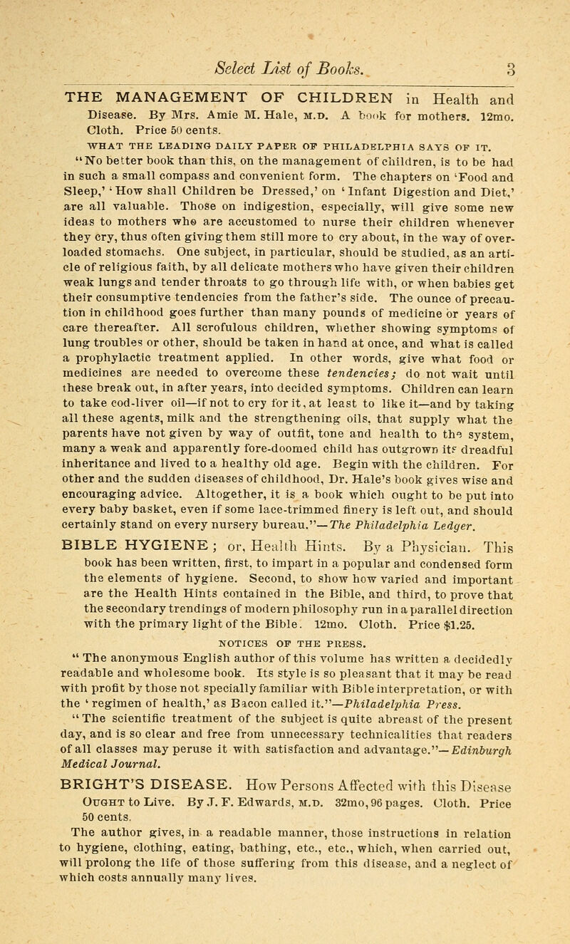 THE MANAGEMENT OF CHILDREN in Health and Disease. By Mrs. Amie M. Hale, m.t>, A book for mothers. 12mo. Cloth. Price 50 cents. WHAT THE LEADING DAILT PAPER OF PHILADELPHIA SAYS OP IT. No better book than this, on the management of children, is to be had in such a small compass and convenient form. The chapters on 'Food and Sleep,' 'How shall Children be Dressed,' on 'Infant Digestion and Diet,' are all valuable. Those on indigestion, especially, will give some new ideas to mothers who are accustomed to nurse their children whenever they cry, thus often giving them still more to cry about, in the way of over- loaded stomachs. One subject, in particular, should be studied, as an arti- cle of religious faith, by all delicate mothers who have given their children weak lungs and tender throats to go through life with, or when babies get their consumptive tendencies from the father's side. The ounce of precau- tion in childhood goes further than many pounds of medicine or years of care thereafter. All scrofulous children, whether showing symptoms of lung troubles or other, should be taken in hand at once, and what is called a prophylactic treatment applied. In other words, give what food or medicines are needed to overcome these tendencies; do not wait until these break out, in after years, into decided symptoms. Children can learn to take cod-liver oil—if not to cry for it, at least to like it—and by taking all these agents, milk and the strengthening oils, that supply what the parents have not given by way of outfit, tone and health to the system, many a weak and apparently fore-doomed child has outgrown it? dreadful inheritance and lived to a healthy old age. Begin with the children. For other and the sudden diseases of childhood. Dr. Hale's book gives wise and encouraging advice. Altogether, it is a book which ought to be put into every baby basket, even if some lace-trimmed finery is left out, and should certainly stand on every nursery bureau.—TTie Philadelphia Ledger. BIBLE HYGIENE; or, Health Hints. By a Physician. This book has been written, first, to impart in a popular and condensed form the elements of hygiene. Second, to show how varied and important are the Health Hints contained in the Bible, and third, to prove that the secondary trendings of modern philosophy run in a parallel direction with the primary light of the Bible. 12mo. Cloth. Price $1.25. NOTICES OP THE PRESS. *' The anonymous English author of this volume has written a decidedly readable and wholesome book. Its style is so pleasant that it may be read with profit by those not specially familiar with Bible interpretation, or with the ' regimen of health,' as Bacon called it.''''—Philadelphia Press. The scientific treatment of the subject is quite abreast of the present day, and is so clear and free from unnecessary technicalities that readers of all classes may peruse it with satisfaction and advantage.—Edinfiwr^Zi Medical Journal. BRIGHT'S DISEASE. How Persons Affected with this Disease Ought to Live. By .T. F. Edwards, m.d. 32mo, 96 pages. Cloth. Price 50 cents. The author gives, in a readable manner, those instructions in relation to hygiene, clothing, eating, bathing, etc., etc., which, when carried out, will prolong the life of those suflering from this disease, and a neglect of which costs annually many lives.