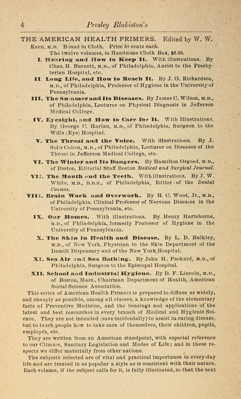 THE AMERICAN HEALTH PRIMERS. Edited by W. W. Keen, m.d. Bound in Cloth. Price 50 cents each. The twelve volumes, in Handsome Cloth Box, $6.00. I. Meftring and Mow to Keep It. With illustrations. By Chas. H. Burnett, m.d., of Philadelphia, Aurist to the Presby- terian Hospital, etc. II. liOiig; Liife, and How to Reacli It. By J. G. Richardson, M.D., of Philadelphia, Professor of Hygiene in the University of Pennsylvania. III. The Su5Bimer ana Its Diseases. By James C. Wilson, m.d., of Philadelphia, Lecturer on Physical Diagnosis in Jefferson Medical College. IV. Eyesight, and How to Care for It. With Hlustrations. By George C. Harlan, m.d., of Philadelphia, Surgeon to the Wills (Eye) Hospital. V. The Throat and the Voice. With illustrations. By J. Soli's Cohen, m.d., of Philadelphia, Lecturer on Diseases of the Throat in .Jefferson Medical College, etc. VI. The Winter and Its I>ansers. By Hamilton Osgood, m.d., of Boston, Editorial Staff Boston Medical and Surgical Journal. VI J. The Month nnd the Teeth. With illustrations. By J. W. White, M.D., D.D.S., of Philadelphia, Editor-of the Dental Cosmos. VIII. Brain Worit and Overwork. By H. C. Wood, Jr., m.d,, of Philadelphia, Clinical Professor of Nervous Diseases in the University of Pennsylvania, etc. IX. Otsr Houses. With illustrations. By Henry Hartshorne, M.D., of Philadelphia, formerly Professor of Hygiene in the University of Pennsylvania. X. The Skin in Mea?th and Disease. By L. D. Bulkley, M.D., of New York, Physician to the Skin Department of the Demilt Dispensary and of the New York Hospital. XI. iSea Air nuil Sea ^Oathlng-. By John H. Packard, m.d., of Philadelphia, Surgeon to the Episcopal Hospital. XII. School amd Industrial Hygiene. By D. F. Lincoln, m.d., of Boston, Mass., Chairman Department of Health, American Social Science Association. This series of American Health Primers is prepared to diffuse as widely, and cheaply as possible, among all classes, a knowledge of the elementary facts of Preventive Medicine, and the bearings and applications of the latest and best researches in every branch of Medical and Hygienic Sci- ence. They are not intended (save incidentally) to assist in. curing disease, but to teach people how to take care of themselves, their children, pupils, employes, etc. They are written from an American standpoint, with especial reference to our Climate, Sanitary Legislation and Modes of Life ; and in these re- spects we differ materially from other nations. The subjects selected are of vital and practical importance in every-day life and are treated in as popular a style as is consistent with their nature. Each volume. If the subject calls for it, is fully illustrated, so that the text