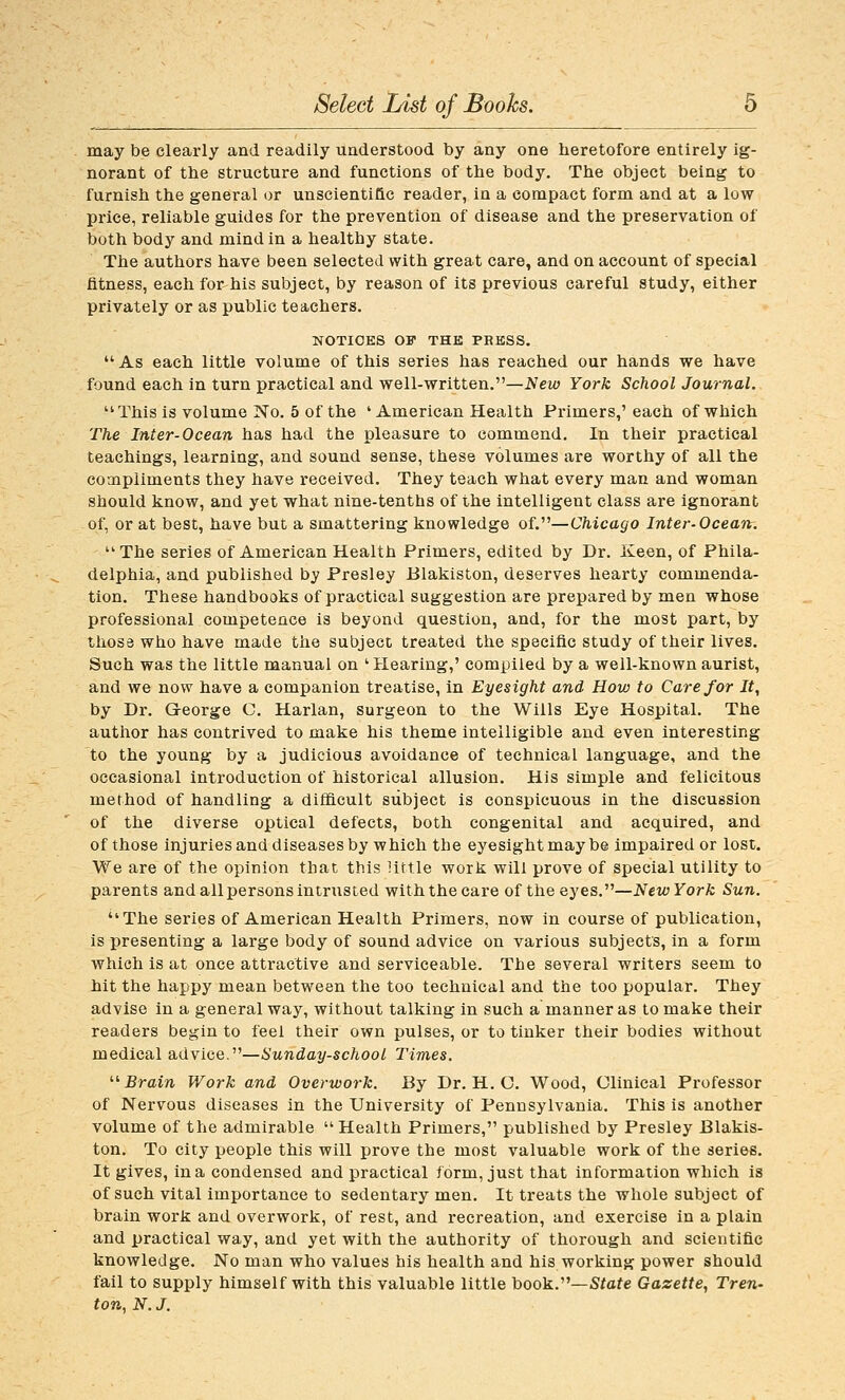 may be clearly and readily understood by any one lieretofore entirely ig- norant of the structure and functions of the body. The object being to furnish the general or unscienti&c reader, in a compact form and at a low price, reliable guides for the prevention of disease and the preservation of both body and mind in a healthy state. The authors have been selected with great care, and on account of special fitness, each for his subject, by reason of its previous careful study, either privately or as public teachers. NOTICES OF THE PRESS.  As each little volume of this series has reached our hands we have found each in turn practical and well-written.—New York School Journal. ''This is volume No. 5 of the 'American Health Primers,' each of which The Inter-Ocean has had the pleasure to commend. In their practical teachings, learning, and sound sense, these volumes are worthy of all the compliments they have received. They teach what every man and woman should know, and yet what nine-tenths of the intelligent class are ignorant of, or at best, have but a smattering knowledge of.—Chicago Inter-Ocean. The series of American Health Primers, edited by Dr. Keen, of Phila- delphia, and published by Presley Blakiston, deserves hearty commenda- tion. These handbooks of practical suggestion are prepared by men whose professional competence is beyond question, and, for the most part, by tliosa who have made the subject treated the specific study of their lives. Such was the little manual on ' Hearing,' compiled by a well-known aurist, and we now have a companion treatise, in Eyesight and How to Care for It, by Dr. George C. Harlan, surgeon to the Wills Eye Hospital. The autlior has contrived to make his theme intelligible and even interesting to the young by a judicious avoidance of technical language, and the occasional introduction of historical allusion. His simple and felicitous method of handling a difficult subject is conspicuous in the discussion of the diverse optical defects, both congenital and acquired, and of those injuries and diseases by which the eyesight may be impaired or lost. We are of the opinion that this little work will prove of special utility to parents and all persons intrusted with the care of the eyes.—New York Sun. The series of American Health Primers, now in course of publication, is presenting a large body of sound advice on various subjects, in a form which is at once attractive and serviceable. The several writers seem to hit the happy mean between the too technical and the too popular. They advise in a general way, without talking in such a manner as to make their readers begin to feel their own pulses, or to tinker their bodies without medical advice.—Sunday-school Times. ^'-Brain Work and Overwork. By Dr. H. C. Wood, Clinical Professor of Nervous diseases in the University of Pennsylvania. This is another volume of the admirable  Health Primers, published by Presley Blakis- ton. To city people this will prove the most valuable work of the series. It gives, in a condensed and practical form, just that information which is of such vital importance to sedentary men. It treats the whole subject of brain work and overwork, of rest, and recreation, and exercise in a plain and practical way, and yet with the authority of thorough and scientific knowledge. No man who values his health and his working power should fail to supply himself with this valuable little book.—5fafe Gazette, Tren- ton, N. J.