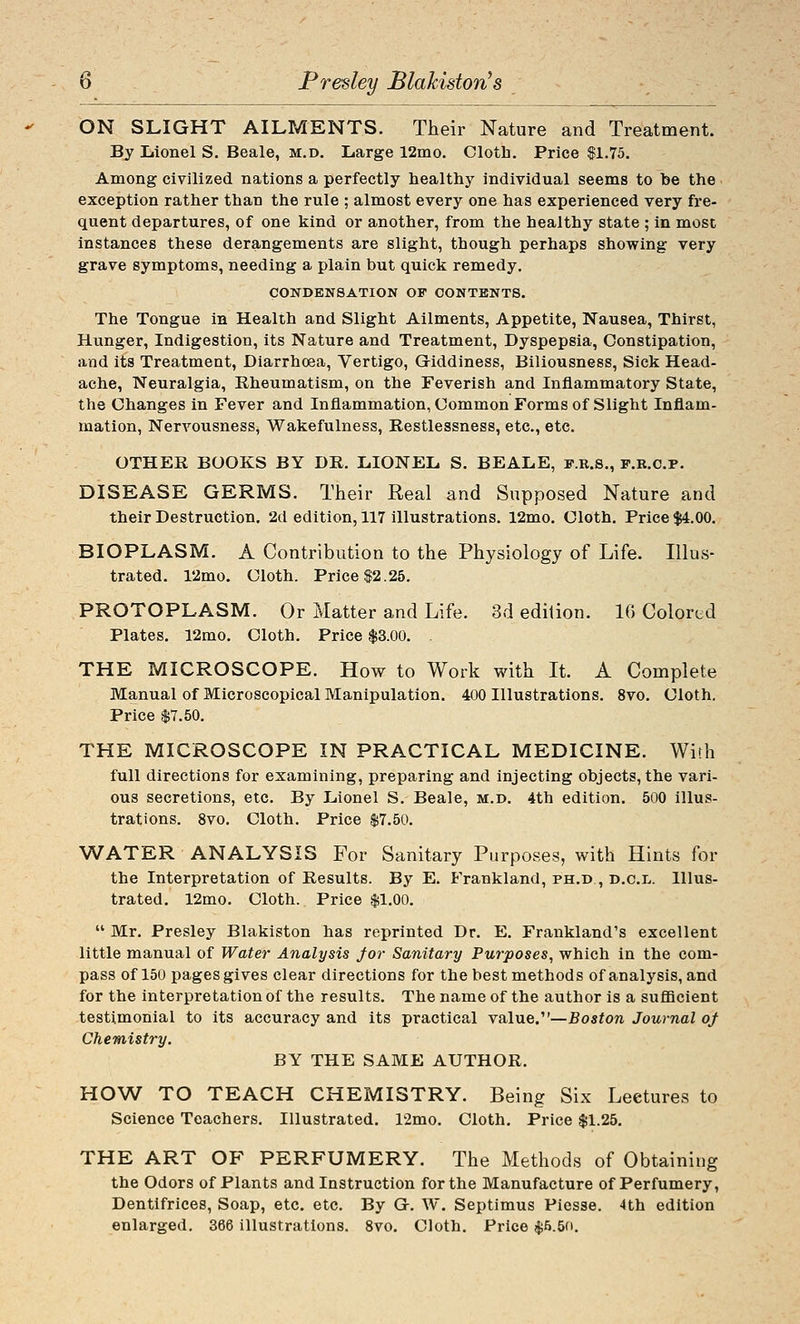 ON SLIGHT AILMENTS. Their Nature and Treatment. By Lionel S. Beale, m.d. Large 12mo. Cloth. Price fl.75. Among civilized nations a perfectly healthy individual seems to be the exception rather than the rule ; almost every one has experienced very fre- quent departures, of one kind or another, from the healthy state ; in most instances these derangements are slight, though perhaps showing very grave symptoms, needing a plain but quick remedy. CONDENSATION OF CONTENTS. The Tongue in Health and Slight Ailments, Appetite, Nausea, Thirst, Hunger, Indigestion, its Nature and Treatment, Dyspepsia, Constipation, and its Treatment, Diarrhoea, Vertigo, Giddiness, Biliousness, Sick Head- ache, Neuralgia, Rheumatism, on the Feverish and Inflammatory State, the Changes in Fever and Inflammation, Common Forms of Slight Inflam- mation, NerA'^ousness, Wakefulness, Restlessness, etc., etc. OTHER BOOKS BY DR. LIONEL S. BEALE, f.r.s., f.r.c.p. DISEASE GERMS. Their Real and Supposed Nature and their Destruction. 2d edition, 117 illustrations. 12mo. Cloth. Price $4.00. BIOPLASM. A Contribution to the Physiology of Life. Illus- trated. 12mo. Cloth. Price $2.25. PROTOPLASM. Or Matter and Life. 3d edition. 10 Colored Plates. 12mo. Cloth. Price $3.00. . THE MICROSCOPE. How to Work with It. A Complete Manual of Microscopical Manipulation. 400 Illustrations. 8vo. Cloth. Price $7.50. THE MICROSCOPE IN PRACTICAL MEDICINE. With full directions for examining, preparing and injecting objects, the vari- ous secretions, etc. By Lionel S. Beale, m.d. 4th edition. 500 illus- trations. 8vo. Cloth. Price $7.50. WATER ANALYSIS For Sanitary Purposes, with Hints for the Interpretation of Results. By E. Frankland, ph.d , d.c.l. Illus- trated. 12mo. Cloth. Price $1.00.  Mr. Presley Blakiston has reprinted Dr. E. Frankland's excellent little manual of Water Analysis for Sanitary Purposes, which in the com- pass of 150 pages gives clear directions for the best methods of analysis, and for the interpretation of the results. The name of the author is a sufficient testimonial to its accuracy and its practical value.—Boston Journal oj Chemistry. BY THE SAME AUTHOR. HOW TO TEACH CHEMISTRY. Being Six Lectures to Science Teachers. Illustrated. r2mo. Cloth. Price $1.25. THE ART OF PERFUMERY. The Methods of Obtaining the Odors of Plants and Instruction for the Manufacture of Perfumery, Dentifrices, Soap, etc. etc. By G-. W. Septimus Piesse. 4th edition enlarged, 366 illustrations. 8vo. Cloth. Price $5.5(i.