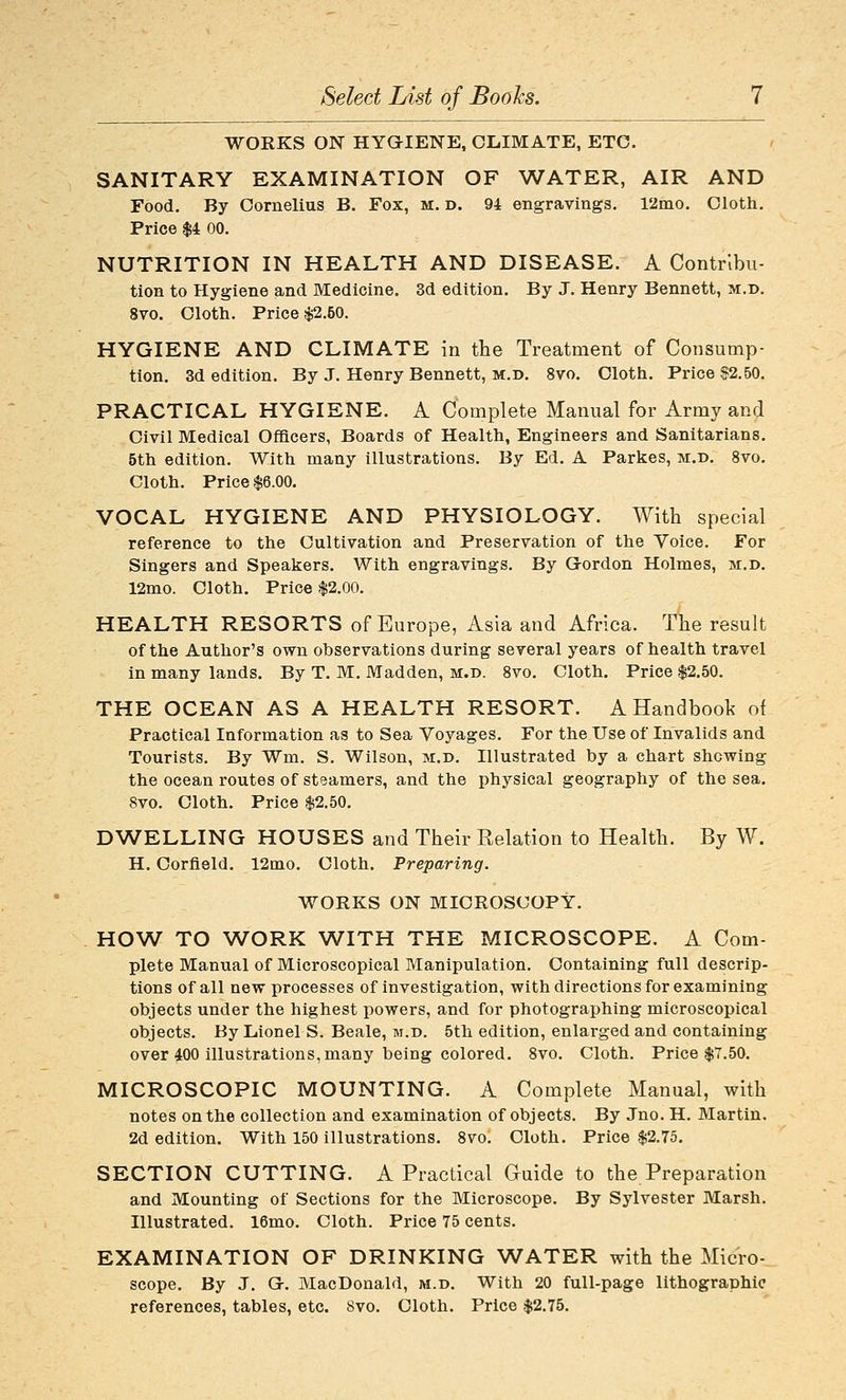 WORKS ON HYGIENE, CLIMATE, ETC. SANITARY EXAMINATION OF WATER, AIR AND Food. By Cornelius B. Fox, m. d. 9-1 engravings. 12mo. Cloth. Price $4 00. NUTRITION IN HEALTH AND DISEASE. A Contribu- tion to Hygiene and Medicine. 3d edition. By J. Henry Bennett, m.d. 8vo. Cloth. Price $2.50. HYGIENE AND CLIMATE in the Treatment of Consump- tion. 3d edition. By J. Henry Bennett, m.d. 8vo. Cloth. Price $2.50. PRACTICAL HYGIENE. A Complete Manual for Army and Civil Medical Officers, Boards of Health, Engineers and Sanitarians. 5th edition. With many illustrations. By Ed. A Parkes, m.d. 8vo. Cloth. Price $6.00, VOCAL HYGIENE AND PHYSIOLOGY. With special reference to the Cultivation and Preservation of the Voice. For Singers and Speakers. With engravings. By Gordon Holmes, m.d, 12mo. Cloth. Price $2.00. HEALTH RESORTS of Europe, Asia and Africa. The result of the Author's own observations during several years of health travel in many lands. By T, M. Madden, m.d. 8vo. Cloth. Price $2.50. THE OCEAN AS A HEALTH RESORT. A Handbook of Practical Information as to Sea Voyages. For the Use of Invalids and Tourists. By Wm. S. Wilson, m.d. Illustrated by a chart shewing the ocean routes of steamers, and the physical geography of the sea. 8vo. Cloth. Price $2.50. DWELLING HOUSES and Their Relation to Health. By W. H. Corfield, 12mo. Cloth. Preparing. WORKS ON MICROSCOPY. HOW TO WORK WITH THE MICROSCOPE. A Com- plete Manvial of Microscopical Manipulation. Containing full descrip- tions of all new processes of investigation, with directions for examining objects under the highest powers, and for photographing microscopical objects. By Lionels. Beale, m.d. 5th edition, enlarged and containing over 400 illustrations, many being colored, 8vo. Cloth. Price $7.50. MICROSCOPIC MOUNTING. A Complete Manual, with notes on the collection and examination of objects. By Jno. H. Martin. 2d edition. With 150 illustrations. 8vo. Cloth. Price $2.75. SECTION CUTTING. A Practical Guide to the Preparation and Mounting of Sections for the Microscope. By Sylvester Marsh. Illustrated. 16mo. Cloth. Price 75 cents. EXAMINATION OF DRINKING WATER with the Micro-_ scope. By J. G. MacDonald, m.d. With 20 full-page lithographic references, tables, etc. Svo. Cloth. Price $2.75.