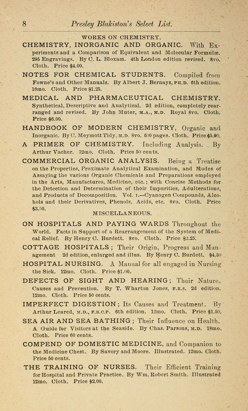 Presley Blahiston^s Select List. WORKS ON CHEMISTRY. CHEMISTRY, INORGANIC AND ORGANIC. With Ex- periments and a Comparison of Equivalent and Molecular Formulae. 295 Engravings. By C. L. Blosam. 4th London edition revised. 8vo. Cloth. Price $4.00. NOTES FOR CHEMICAL STUDENTS. Compiled from Fowne's and Other Manuals. By Albert J. Bernays, ph.d. 6th edition. 16mo. Cloth, Price $1.25. MEDICAL AND PHARMACEUTICAL CHEMISTRY. Synthetical, Descriptive and Analytical. 2d edition, completely rear- ranged and revised. By John Muter, m.a., m.d. Royal 8vo. Cloth. Price $6.00. HANDBOOK OF MODERN CHEMISTRY, Organic and Inorganic. By C MeymottTidy, m.b. 8vo. 600 pages. Cloth. Price $5.©0. A PRIMER OF CHEMISTRY. Including Analysis. . By Arthur Vacher. 32mo. Cloth. Price 50 cents. COMMERCIAL ORGANIC ANALYSIS. Being a Treatise on the Properties, Proximate Analytical Examination, and Modes of Assaying the various Organic Chemicals and Preparations employed in the Arts, Manufactures, Medicine, etc.; with Concise Methods for the Detection and Determination of their Impurities, Adulterations, and Products of Decomposition. Vol. i.—Cyanogen Compounds, Alco- hols and their Derivatives, Phenols, Acids, etc. 8vo. Cloth. Price $3.50. MISOELIiAlSrEOUS. ON HOSPITALS AND PAYING WARDS Throughout the World, Facts in Support of a Rearrangement of the System of Medi- cal Relief. By Henry C. Burdett. 8vo. Cloth. Price $2.25. COTTAGE HOSPITALS ; Their Origin, Progress and Man- agement 2d edition, enlarged and illus. By Henry C. Burdett. $4.50 HOSPITAL NURSING, A Manual for all engaged in Nursing the Sick, 12mo, Cloth. Price $1.00. DEFECTS OF SIGHT AND HEARING; Their Nature, Causes and Prevention. By T. Wharton Jones, f.r.s. 2d edition. 12mo. Cloth. Price 50 cents. IMPERFECT DIGESTION; Its Causes and Treatment. By Arthur Leared, m.d., f.r.c.p. 6th edition. 12mo. Cloth. Price $1.50. SEA AIR AND SEA BATHING ; Their Influence on Health. A Gruide for Visitors at the Seaside. By Chas. Parsons, m.d. 18mo. Cloth. Price 60 cents. COMPEND OF DOMESTIC MEDICINE, and Companion to the Medicine Chest. By Savory and Moore. Illustrated. 12mo. Cloth. Price 50 cents. THE TRAINING OF NURSES. Their Efficient Training for Hospital and Private Practice. By Wm. Robert Smith. Illustrated 12mo. Cloth. Price $2.00.