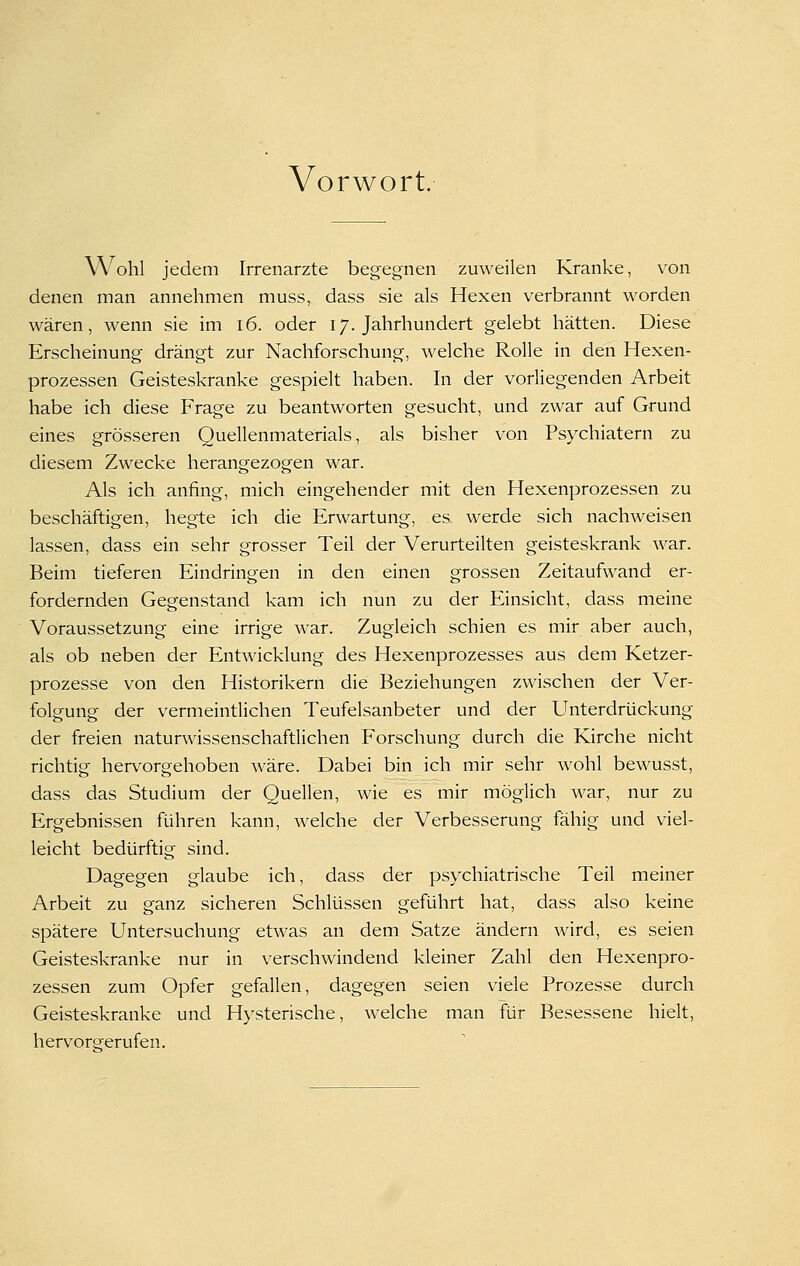 Vorwort. Wohl jedem Irrenarzte begegnen zuweilen Kranke, von denen man annehmen muss, dass sie als Hexen verbrannt worden wären, wenn sie im i6. oder 17. Jahrhundert gelebt hätten. Diese Erscheinung drängt zur Nachforschung, welche Rolle in den Hexen- prozessen Geisteskranke gespielt haben. In der vorliegenden Arbeit habe ich diese Frage zu beantworten gesucht, und zwar auf Grund eines grösseren Quellenmaterials, als bisher von Psychiatern zu diesem Zwecke herangezogen war. Als ich anfing, mich eingehender mit den Hexenprozessen zu beschäftigen, hegte ich die Erwartung, es werde sich nachweisen lassen, dass ein sehr grosser Teil der Verurteilten geisteskrank war. Beim tieferen Eindringen in den einen grossen Zeitaufwand er- fordernden Gegenstand kam ich nun zu der Einsicht, dass meine Voraussetzung eine irrige war. Zugleich schien es mir aber auch, als ob neben der Entwicklung des Hexenprozesses aus dem Ketzer- prozesse von den Historikern die Beziehungen zwischen der Ver- folgung der vermeintlichen Teufelsanbeter und der Unterdrückung der freien naturwissenschaftlichen Forschung durch die Kirche nicht richtig hervorgehoben wäre. Dabei bin ich mir sehr wohl bewusst, dass das Studium der Quellen, wie es mir möglich war, nur zu Ergebnissen führen kann, welche der Verbesserung fähig und viel- leicht bedürftig sind. Dagegen glaube ich, dass der psychiatrische Teil meiner Arbeit zu ganz sicheren Schlüssen geführt hat, dass also keine spätere Untersuchung etwas an dem Satze ändern wird, es seien Geisteskranke nur in verschwindend kleiner Zahl den Hexenpro- zessen zum Opfer gefallen, dagegen seien viele Prozesse durch Geisteskranke und Hysterische, welche man für Besessene hielt, hervorsrerufen.