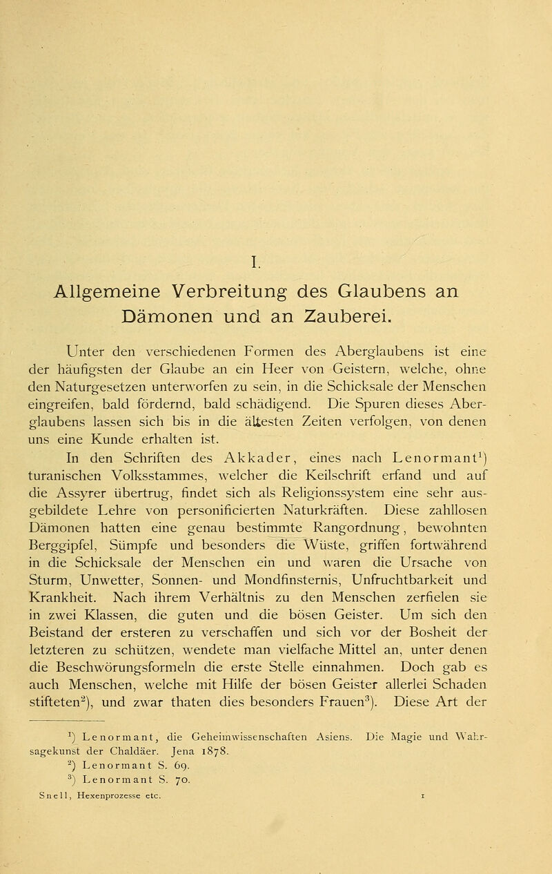 Allgemeine Verbreitung des Glaubens an Dämonen und an Zauberei. Unter den verschiedenen Formen des Aberglaubens ist eine der häufigsten der Glaube an ein Heer von Geistern, welche, ohne den Naturgesetzen unterworfen zu sein, in die Schicksale der Menschen eingreifen, bald fördernd, bald schädigend. Die Spuren dieses Aber- glaubens lassen sich bis in die ältesten Zeiten verfolgen, von denen uns eine Kunde erhalten ist. In den Schriften des Akkader, eines nach Lenormant^) turanischen Volksstammes, welcher die Keilschrift erfand und auf die Assyrer übertrug, findet sich als Religionssystem eine sehr aus- gebildete Lehre von personificierten Naturkräften. Diese zahllosen Dämonen hatten eine genau bestimmte Rangordnung, bewohnten Berggipfel, Sümpfe und besonders die Wüste, griffen fortwährend in die Schicksale der Menschen ein und waren die Ursache von Sturm, Unwetter, Sonnen- und Mondfinsternis, Unfruchtbarkeit und Krankheit. Nach ihrem Verhältnis zu den Menschen zerfielen sie in zwei Klassen, die guten und die bösen Geister. Um sich den Beistand der ersteren zu verschaffen und sich vor der Bosheit der letzteren zu schützen, wendete man vielfache Mittel an, unter denen die Beschwörungsformeln die erste Stelle einnahmen. Doch gab es auch Menschen, welche mit Hilfe der bösen Geister allerlei Schaden stifteten'^), und zwar thaten dies besonders Frauen^). Diese Art der ^) Lenormantj die Geheimwissenschaften Asiens. Die Magie und Wahr- sagekunst der Chaldäer. Jena 1878. ^) Lenorinant S. 69. ^) Lenormant S. 70. Snell, Hexenprozesse etc. i