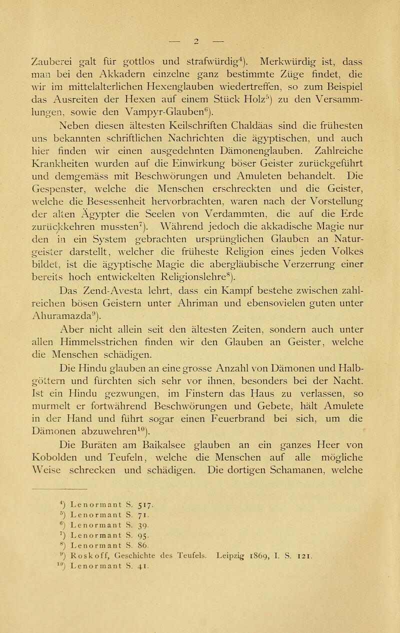 Zauberei galt für gottlos und strafwürdig'^). Merk\\äirdig ist, dass man bei den Akkadern einzelne ganz bestimmte Züge findet, die wir im mittelalterlichen Hexenglauben wiedertrefifen, so zum Beispiel das Ausreiten der Hexen auf einem Stück Holz'') zu den Versamm- lungen, sowie den Vampyr-Glauben). Neben diesen ältesten Keilschriften Chaldäas sind die frühesten uns bekannten schriftlichen Nachrichten die äg}'ptischen, und auch hier finden wir einen ausgedehnten Dämonenglauben. Zahlreiche Krankheiten wurden auf die Einwirkung böser Geister zurückgeführt und demgemäss mit Beschwörungen und Anmieten behandelt. Die Gespenster, welche die Menschen erschreckten und die Geister, welche die Besessenheit hervorbrachten, waren nach der Vorstellung der alten Äg>'pter die Seelen von Verdammten, die auf die Erde zurückkehren mussten'). Während jedoch die akkadische Magie nur den in ein System gebrachten ursprünglichen Glauben an Natur- geister darstellt, welcher die früheste Religion eines jeden Volkes bildet, ist die ägyptische Magie die abergläubische Verzerrung einer bereits hoch entwickelten Religionslehre^). Das Zend-Avesta lehrt, dass ein Kampf bestehe zwischen zahl- reichen bösen Geistern unter Ahriman und ebensovielen guten unter Ahuramazda'^). Aber nicht allein seit den ältesten Zeiten, sondern auch unter allen Himmelsstrichen finden \^ir den Glauben an Geister, welche die Menschen schädigen. Die Hindu glauben an eine grosse Anzahl von Dämonen und Halb- göltern und fürchten sich sehr vor ihnen, besonders bei der Nacht. Ist ein Hindu gezwungen, im Finstern das Haus zu verlassen, so murmelt er fortA^'ährend Beschwörungen und Gebete, hält Amulete in der Hand und führt sogar einen Feuerbrand bei sich, um die Dämonen abzuwehrend*^). Die Buräten am Baikalsee glauben an ein ganzes Heer von Kobolden und Teufeln, welche die Menschen auf alle mögliche Weise schrecken und schädigen. Die dortigen Schamanen, welche *) Lenormant S. 517. ^) Lenormant S. 71. ®) Lenormant S. 39. ') Lenormant S. 95. ) Lenormant S. 86. ) Roskoff, Geschichte des Teufels. Leipzig 1869, I. S. 121. ^) Lenormant S. 41.