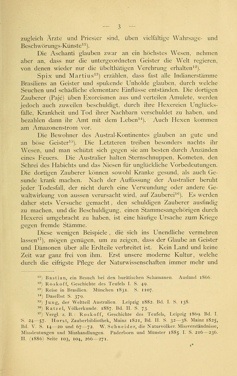 zugleich Ärzte und Priester sind, üben vielfältige Wahrsage- und Beschwörungs-Künste^^). Die Aschanti glauben zwar an ein höchstes Wesen, nehmen aber an, dass nur die untergeordneten Geister die Welt regieren, von denen wieder nur die übelthätigen Verehrung erhalten^^). Spix und Martius^'^) erzählen, dass fast alle Indianerstämme Brasiliens an Geister und spukende Unholde glauben, durch welche Seuchen und schädliche elementare Einflüsse entständen. Die dortigen Zauberer (Paje) üben Exorcismen aus und verteilen Amulete, werden jedoch auch zuweilen beschuldigt, durch ihre Hexereien Unglücks- fälle, Krankheit und Tod ihrer Nachbarn verschuldet zu haben, und bezahlen dann ihr Amt mit dem Leben^^). Auch Hexen kommen am Amazonenstrom vor. Die Bewohner des Austral-Kontinentes glauben an gute und an böse Geister^-^). Die Letzteren treiben besonders nachts ihr Wesen, und man schützt sich gegen sie am besten durch Anzünden eines Feuers. Die Australier halten Sternschnuppen, Kometen, den Schrei des Habichts und das Niesen für unglückliche Vorbedeutungen. Die dortigen Zauberer können sowohl Kranke gesund, als auch Ge- sunde krank machen. Nach der Auffassung der Australier beruht jeder Todesfall, der nicht durch eine Verwundung oder andere Ge- waltwirkung von aussen verursacht wird, auf Zauberei^*). Es werden daher stets Versuche gemacht, den schuldigen Zauberer ausfindig zu machen, und die Beschuldigung, einen Stammesangehörigen durch Hexerei umgebracht zu haben, ist eine häufige Ursache zum Kriege gegen fremde Stämme. Diese wenigen Beispiele , die sich ins Unendliche vermehren lassen^^), mögen genügen, um zu zeigen, dass der Glaube an Geister und Dämonen über alle Erdteile verbreitet ist. Kein Land und keine Zeit war ganz frei von ihm. Erst unsere moderne Kultur, welche durch die eifriefste Pflege der Naturwissenschaften immer mehr und '^) Bastian, ein Besuch bei den burätischen Schamanen. Ausland 1866. ^^) Rosköff, Geschichte des Teufels I. S. 49. ) Reise in Brasilien. München 1831. S. 1107. ) Daselbst S. 379. 1^) Jung, der Weltteil Australien. Leipzig 1882. Bd. I. S. 138. 16) Ratzel, Völkerkunde. 1887. Bd. II. S. 73. ) Vergl. z. B.: Roskoff, Geschichte des Teufels, Leipzig 1869. Bd. I. 'S. 24—57. Horst, ZauberbibUothek, Mainz 1821, Bd. IL S. 32—38. Mainz 1825, 13d. V. S. 14—20 und 67—72. W. Schneider, die Naturvölker. Missverständnisse, Missdeutungen und Misshandlungen. Paderborn und Münster 18S5. I. S. 216—236. II. (1886) Seite 103, 104, 266—271.