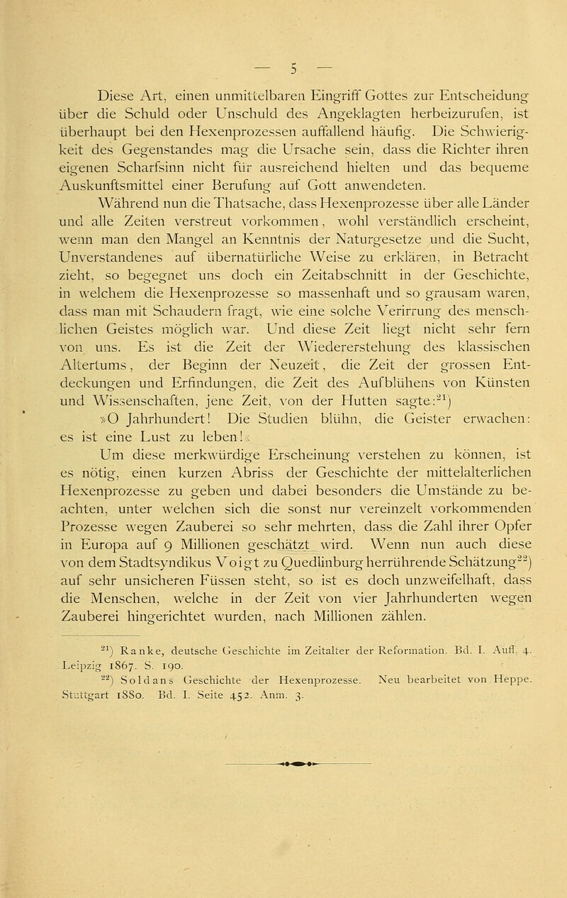 Diese Art, einen unmittelbaren Eingriff Gottes zur Entscheidung über die Schuld oder Unschuld des Angeklagten herbeizurufen, ist überhaupt bei den Hexenprozessen auffallend häufig. Die Schwierig- keit des Gegenstandes mag die Ursache sein, dass die Richter ihren eigenen Scharfsinn nicht für ausreichend hielten und das bequeme Auskunftsmittel einer Berufung auf Gott anwendeten. Während nun dieThatsache, dass Hexenprozesse über alle Länder und alle Zeiten verstreut vorkommen, wohl verständlich erscheint, wenn man den Mangel an Kenntnis der Naturgesetze und die Sucht, Unverstandenes auf übernatürliche Weise zu erklären, in Betracht zieht, so begegnet uns doch ein Zeitabschnitt in der Geschichte, in welchem die Hexenprozesse so massenhaft und so grausam waren, dass man mit Schaudern fragt, wie eine solche Verirrung des mensch- liehen Geistes möglich war. Und diese Zeit liegt nicht sehr fern von uns. Es ist die Zeit der Wiedererstehung des klassischen Altertums, der Beginn der Neuzeit, die Zeit der grossen Ent- deckungen und Erfindungen, die Zeit des Aufblühens von Künsten und Wissenschaften, jene Zeit, von der Hütten sagte :'^^) »O Jahrhundert! Die Studien blühn, die Geister erwachen: es ist eine Lust zu leben!« Um diese merkwürdige Erscheinung verstehen zu können, ist es nötig, einen kurzen Abriss der Geschichte der mittelalterlichen Hexenprozesse zu geben und dabei besonders die Umstände zu be- achten, unter welchen sich die sonst nur vereinzelt vorkommenden Prozesse wegen Zauberei so sehr mehrten, dass die Zahl ihrer Opfer in Europa auf 9 Millionen geschätzt wird. Wenn nun auch diese von dem Stadtsyndikus Voigt zu Quedlinburg herrührende Schätzung'^) auf sehr unsicheren Füssen steht, so ist es doch unzweifelhaft, dass die Menschen, welche in der Zeit von vier Jahrhunderten wegen Zauberei hingerichtet wurden,. nach Millionen zählen. ^') Ranke, deutsche Geschichte im Zeitalter der Reformation. Bd. I. Aufl. 4. Leipzig 1867. S. 190. '^^) Sold ans Geschichte der Hexenprozesse. Neu bearbeitet von Heppe. Stuttgart 18S0. Bd. I. Seite 452. Anm. 3.