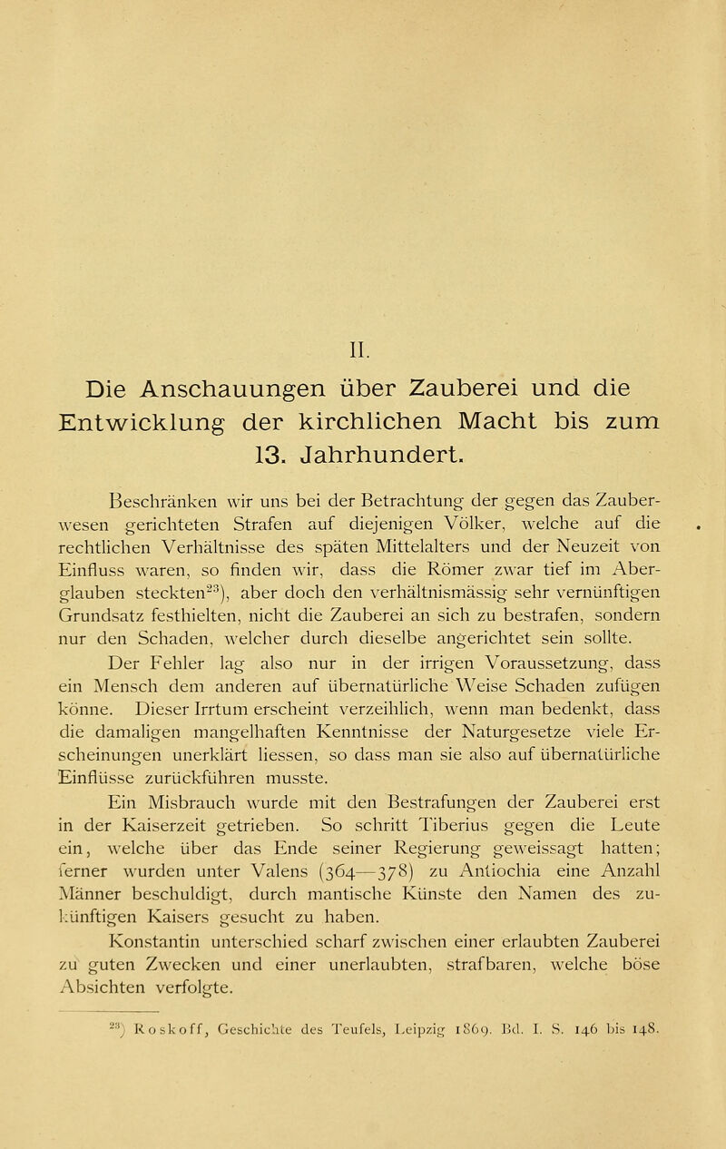 Die Anschauungen über Zauberei und die Entwicklung der kirchlichen Macht bis zum 13. Jahrhundert. Beschränken wir uns bei der Betrachtung der gegen das Zauber- wesen gerichteten Strafen auf diejenigen Völker, welche auf die rechtlichen Verhältnisse des späten Mittelalters und der Neuzeit von Einfluss waren, so finden wir, dass die Römer zwar tief im Aber- glauben steckten^^), aber doch den verhältnismässig sehr vernünftigen Grundsatz festhielten, nicht die Zauberei an sich zu bestrafen, sondern nur den Schaden, welcher durch dieselbe angerichtet sein sollte. Der Fehler lag also nur in der irrigen Voraussetzung, dass ein Mensch dem anderen auf übernatürliche Weise Schaden zufügen könne. Dieser Irrtum erscheint verzeihlich, wenn man bedenkt, dass die damaligen mangelhaften Kenntnisse der Naturgesetze viele Er- scheinungen unerklärt Hessen, so dass man sie also auf übernatürliche Einflüsse zurückführen musste. Ein Misbrauch wurde mit den Bestrafungen der Zauberei erst in der Kaiserzeit getrieben. So schritt Tiberius gegen die Leute ein, welche über das Ende seiner Regierung geweissagt hatten; ferner wurden unter Valens (364—378) zu Anliochia eine Anzahl Männer beschuldigt, durch mantische Künste den Namen des zu- künftigen Kaisers gesucht zu haben. Konstantin unterschied scharf zwischen einer erlaubten Zauberei zu guten Zwecken und einer unerlaubten, strafbaren, welche böse Absichten verfol-te.