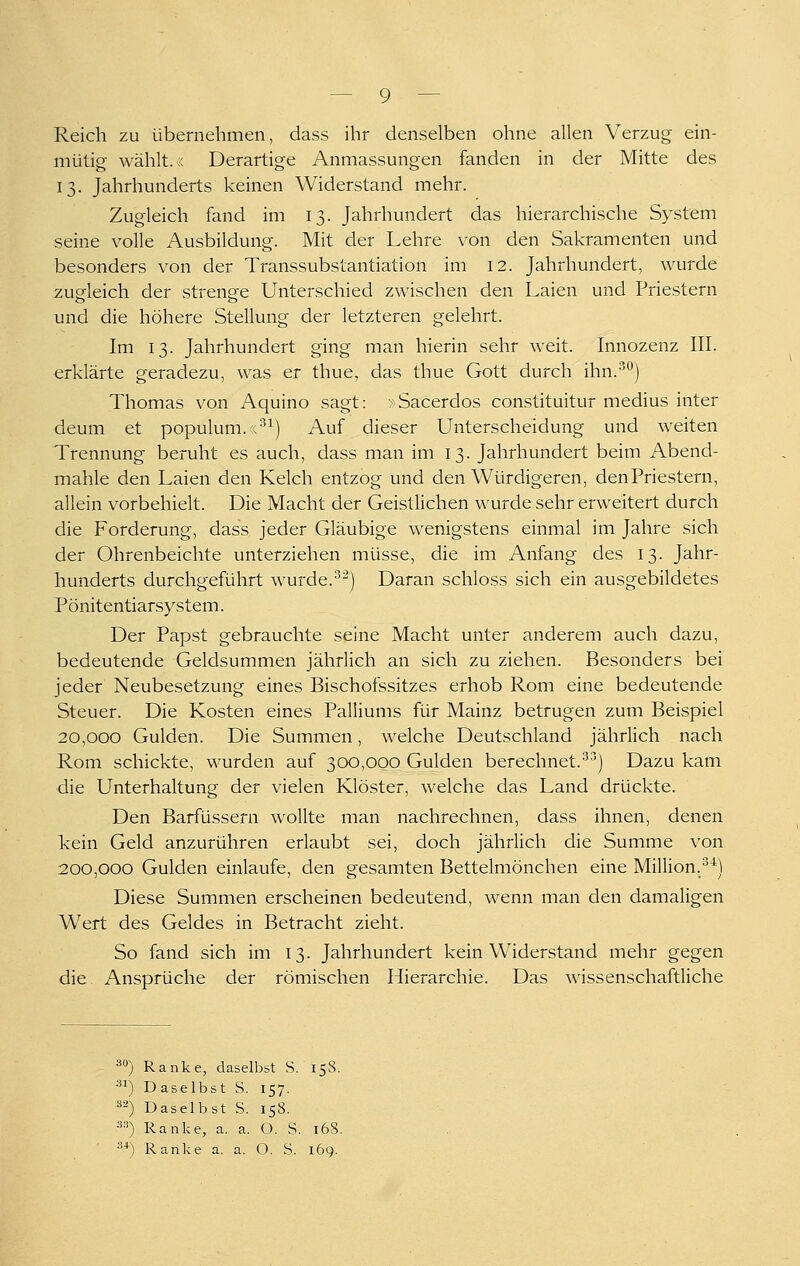 Reich zu übernehmen, dass ihr denselben ohne allen Verzug ein- mütig wählt, r. Derartige Anmassungen fanden in der Mitte des 13. Jahrhunderts keinen Widerstand mehr. Zugleich fand im 13. Jahrhundert das hierarchische System seine volle Ausbildung. Mit der Lehre von den Sakramenten und besonders von der Transsubstantiation im 12. Jahrhundert, wurde zugfleich der strenp-e Unterschied zwischen den Laien und Priestern und die höhere Stellung der letzteren gelehrt. Im 13. Jahrhundert ging man hierin sehr weit. Innozenz III. erklärte geradezu, was er thue, das thue Gott durch ihn.'^*^) Thomas von Aquino sagt: »Sacerdos constituitur medius inter deum et populum. r^^) Auf dieser Unterscheidung und weiten Trennung beruht es auch, dass man im 13. Jahrhundert beim Abend- mahle den Laien den Kelch entzog und den Würdigeren, denPriestern, allein vorbehielt. Die Macht der Geistlichen wurde sehr erweitert durch die Forderung, dass jeder Gläubige wenigstens einmal im Jahre sich der Ohrenbeichte unterziehen müsse, die im Anfang des 13. Jahr- hunderts durchgeführt wurde.•^^) Daran schloss sich ein ausgebildetes Pönitentiarsystem. Der Papst gebrauchte seine Macht unter anderem auch dazu, bedeutende Geldsummen jährlich an sich zu ziehen. Besonders bei jeder Neubesetzung eines Bischofssitzes erhob Rom eine bedeutende Steuer. Die Kosten eines Palliums für Mainz betrugen zum Beispiel 20,000 Gulden. Die Summen, welche Deutschland jährlich nach Rom schickte, wurden auf 300,000 Gulden berechnet.'^') Dazu kam die Unterhaltung der vielen Klöster, welche das Land drückte. Den Barfüssern wollte man nachrechnen, dass ihnen, denen kein Geld anzurühren erlaubt sei, doch jährlich die Summe von 200,000 Gulden einlaufe, den gesamten Bettelmönchen eine Million.^^) Diese Summen erscheinen bedeutend, wenn man den damaligen Wert des Geldes in Betracht zieht. So fand sich im 13. Jahrhundert kein Widerstand mehr gegen die Ansprüche der römischen Hierarchie. Das wissenschaftliche äO) Ranke, daselbst S. 158. ) Daselbst S. 157. ä^) Daselbst S. 158. ä») Ranke, a. a. O. S. 168. 3*) Ranke a. a. O. S. 169.