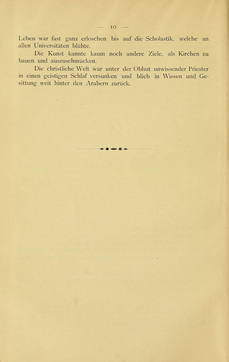 lO Leben war fast ganz erloschen bis auf die Scholastik, welche an allen Universitäten blühte. Die Kunst kannte kaum noch andere Ziele, als Kirchen zu bauen und auszuschmücken. Die christliche Welt war unter der Obhut unwissender Priester in einen geistigen Schlaf versunken und blieb in Wissen und Ge- sittung weit hinter den Arabern zurück.