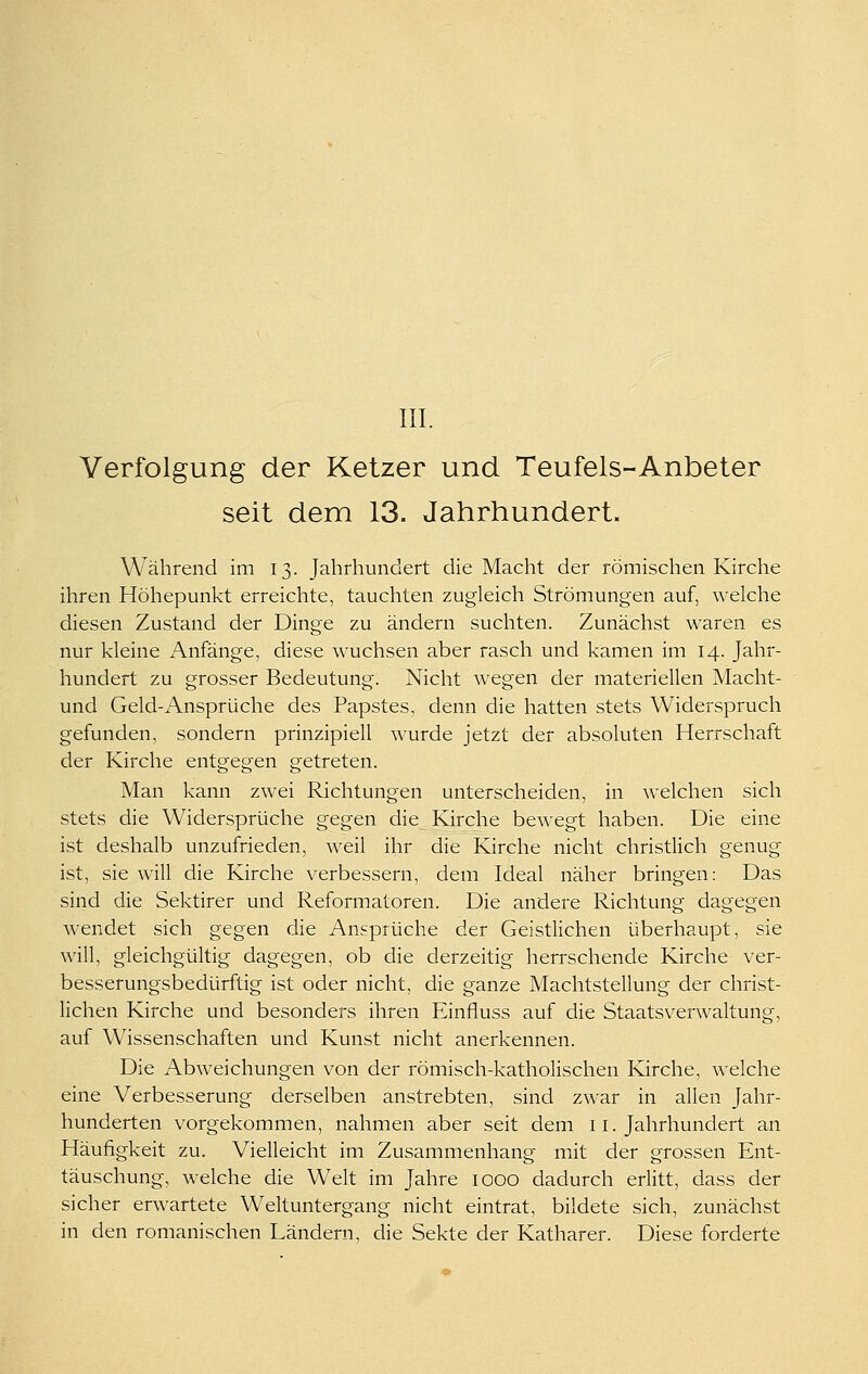 m. Verfolgung der Ketzer und Teufels-Anbeter seit dem 13. Jahrhundert. Während im 13. Jahrhundert die Macht der römischen Kirche ihren Höhepunkt erreichte, tauchten zugleich Strömungen auf, welche diesen Zustand der Dinge zu ändern suchten. Zunächst waren es nur kleine Anfänge, diese wuchsen aber rasch und kamen im 14. Jahr- hundert zu grosser Bedeutung. Nicht wegen der materiellen Macht- und Geld-Ansprüche des Papstes, denn die hatten stets Widerspruch gefunden, sondern prinzipiell wurde jetzt der absoluten Herrschaft der Kirche entgegen getreten. Man kann zwei Richtungen unterscheiden, in welchen sich stets die Widersprüche gegen die Kirche bewegt haben. Die eine ist deshalb unzufrieden, weil ihr die Kirche nicht christlich genug ist, sie will die Kirche verbessern, dem Ideal näher bringen: Das sind die Sektirer und Reformatoren. Die andere Richtung dagegen wendet sich gegen die Ansprüche der Geistlichen überhaupt, sie will, gleichgültig dagegen, ob die derzeitig herrschende Kirche ver- besserungsbedürftig ist oder nicht, die ganze Machtstellung der christ- lichen Kirche und besonders ihren Einfluss auf die Staatsverwaltung, auf Wissenschaften und Kunst nicht anerkennen. Die Abweichungen von der römisch-katholischen Kirche, welche eine Verbesserung derselben anstrebten, sind zwar in allen Jahr- hunderten vorgekommen, nahmen aber seit dem 11. Jahrhundert an Häufigkeit zu. Vielleicht im Zusammenhang mit der grossen Ent- täuschung, welche die Welt im Jahre 1000 dadurch erlitt, dass der sicher erwartete Weltuntergang nicht eintrat, bildete sich, zunächst in den romanischen Ländern, die Sekte der Katharer. Diese forderte