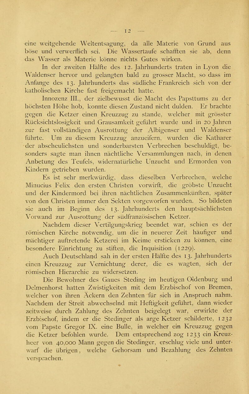 eine weitgehende Weltentsagung, da alle Materie von Grund aus böse und verwerflich sei. Die Wassertaufe schafiften sie ab, denn das Wasser als Materie könne nichts Gutes wirken. In der zweiten Hälfte des 12. Jahrhunderts traten in Lyon die Waldenser herv^or und gelangten bald zu grosser Macht, so dass im Anfange des 13. Jahrhunderts das südliche Frankreich sich von der katholischen Kirche fast freigemacht hatte. Innozenz III., der zielbewusst die Macht des Papsttums zu der höchsten Höhe hob, konnte diesen Zustand nicht dulden. Er brachte gegen die Ketzer einen Kreuzzug zu stände, welcher mit grösster Rücksichtslosigkeit und Grausamkeit geführt wurde und in 20 Jahren zur fast vollständigen Ausrottung der Albigenser und Waldenser führte. Um zu diesem Kreuzzug anzueifern, wurden die Katharer der abscheulichsten und sonderbarsten Verbrechen beschuldigt, be- sonders sagte man ihnen nächtliche Versammlungen nach, in denen Anbetung des Teufels, widernatürliche Unzucht und Ermorden von Kindern getrieben wurden. Es ist sehr merkwürdig, dass dieselben Verbrechen, welche Minucius Felix den ersten Christen vorwirft, die gröbste Unzucht und der Kindermord bei ihren nächtlichen Zusammenkünften, später von den Christen immer den Sekten vorgeworfen wurden. So bildeten sie auch im Beginn des 13. Jahrhunderts den hauptsächlichsten Vorwand zur Ausrottung der südfranzösischen Ketzer. Nachdem dieser Vertilgungskrieg beendet war, schien es der römischen Kirche notwendig, um die in neuerer Zeit häufiger und mächtiger auftretende Ketzerei im Keime ersticken zu können, eine besondere Einrichtung zu stiften, die Inquisition (1229). Auch Deutschland sah in der ersten Hälfte des 13. Jahrhunderts einen Kreuzzug zur Vernichtung derer, die es wagten, sich der römischen Hierarchie zu widersetzen. Die Bewohner des Gaues Steding im heutigen Oldenburg und Delmenhorst hatten Zwistigkeiten mit dem Erzbischof von Bremen, welcher von ihren Äckern den Zehnten für sich in Anspruch nahm. Nachdem der Streit abwechselnd mit Heftigkeit geführt, dann wieder zeitweise durch Zahlung des Zehnten beigelegt war, erwirkte der Erzbischof, indem er die Stedinger als arge Ketzer schilderte, 1232 vom Papste Gregor IX. eine Bulle, in welcher ein Kreuzzug gegen die Ketzer befohlen wurde. Dem entsprechend zog 1233 ein Kreuz- heer von 40,000 Mann gegen die Stedinger, erschlug viele und unter- warf die übrigen, welche Gehorsam und Bezahlung des Zehnten versprachen.