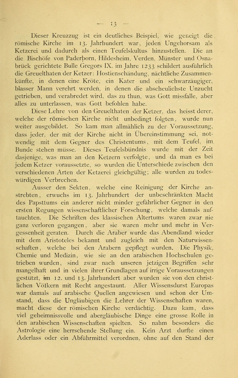 Dieser Kreuzzug ist ein deutliches Beispiel, wie geneigt die. römische Kirche im 13. Jahrhundert war, jeden Ungehorsam als Ketzerei und dadurch als einen Teufelskultus hinzustellen. Die an die Bischöfe von Paderborn, Hildesheim, Verden, Münster und Osna- brück gerichtete Bulle Gregors IX. im Jahre 1233 schildert ausführlich die Greuelthaten der Ketzer: Hostienschändung, nächtliche Zusammen- künfte, in denen eine Kröte, ein Kater und ein schwarzäugiger, blasser Mann verehrt werden, in denen die abscheulichste Unzucht getrieben, und verabredet wird, das zu thun, was Gott missfalle, aber alles zu unterlassen, was Gott befohlen habe. Diese Lehre von den Greuelthaten der Ketzer, das heisst derer, welche der römischen Kirche nicht unbedingt folgten, wurde nun weiter ausgebildet. So kam man allmählich zu der Voraussetzung, dass jeder, der mit der Kirche nicht in Übereinstimmung sei, not- wendig mit dem Gegner des Christentums, mit dem Teufel, im, Bunde stehen müsse. Dieses Teufelsbündnis wurde mit der Zeit dasjenige, was man an den Ketzern verfolgte, und da man es bei jedem Ketzer voraussetzte, so wurden die Unterschiede zwischen den verschiedenen Arten der Ketzerei gleichgültig; alle wurden zu todes- würdigen Verbrechen. Ausser den Sekten, welche eine Reinigung der Kirche an- strebten, erwuchs im 13. Jahrhundert der unbeschränkten Macht des Papsttums ein anderer nicht minder gefährlicher Gegner in den ersten Regungen wissenschaftlicher Forschung, welche damals auf- tauchten. Die Schriften des klassischen Altertums waren zwar nie ganz verloren gegangen, aber sie waren mehr und mehr in Ver- gessenheit geraten. Durch die Araber wurde das Abendland wieder mit dem Aristoteles bekannt und zugleich mit den Naturwissen- schaften , welche bei den Arabern gepflegt wurden. Die Physik, Chemie und Medizin, wie sie an den arabischen Hochschulen ge. trieben wurden, sind zwar nach unseren jetzigen Begriffen sehr mangelhaft und in vielen ihrer Grundlagen auf irrige Voraussetzungen gestützt, im 12. und 13. Jahrhundert aber wurden sie von den christ- lichen Völkern mit Recht angestaunt. Aller Wissensdurst Europas war damals auf arabische Quellen angewiesen und schon der Umx- stand, dass die Ungläubigen die Lehrer der Wissenschaften waren, macht diese der römischen Kirche verdächtig. Dazu kam, dass viel geheimnissvolle und abergläubische Dinge eine grosse Rolle in den arabischen Wissenschaften spielten. So nahm besonders die Astrologie eine herrschende Stellung ein. Kein Arzt durfte einen Aderlass oder ein Abführmittel verordnen, ohne auf den Stand der