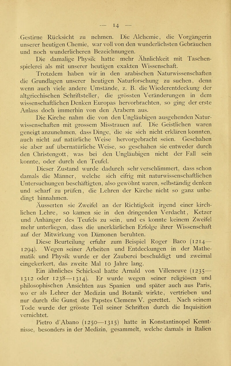 Gestirne Rücksicht zu nehmen. Die Alchemie, die Vorgängerin unserer heutigen Chemie, war voll von den wunderlichsten Gebräuchen und noch wunderlicheren Bezeichnungen. Die damalige Physik hatte mehr Ähnlichkeit mit Taschen- spielerei als mit unserer heutigen exakten Wissenschaft. Trotzdem haben wir in den arabischen Natun^ässenschaften die Grundlagen unserer heutigen Naturforschung zu suchen, denn wenn auch viele andere Umstände, z. B. die Wiederentdeckung der altgriechischen Schriftsteller, die grössten Veränderungen in dem wissenschaftlichen Denken Europas hervorbrachten, so ging der erste Anlass doch immerhin von den Arabern aus. Die Kirche nahm die von den Ungläubigen ausgehenden Natur- wissenschaften mit grossem Misstrauen auf. Die Geistlichen waren geneigt anzunehmen, dass Dinge, die sie sich nicht erklären konnten, auch nicht auf natürliche Weise hervorgebracht seien. Geschahen sie aber auf übernatürliche Weise, so geschahen sie entweder durch den Christengott, was bei den Ungläubigen nicht der Fall sein konnte, oder durch den Teufel. Dieser Zustand wurde dadurch sehr verschlimmert, dass schon damals die Männer, welche sich eifrig mit naturwissenschaftlichen Untersuchungen beschäftigten, also gewöhnt waren, selbständig denken und scharf zu prüfen, die Lehren der Kirche nicht so ganz unbe- dingt hinnahmen. Äusserten sie Zweifel an der Richtigkeit irgend einer kirch- lichen Lehre, so kamen sie in den dringenden Verdacht, Ketzer und Anhänger des Teufels zu sein, und es konnte keinem Zweifel mehr unterliegen, dass die unerklärlichen Erfolge ihrer Wissenschaft auf der Mitwirkung von Dämonen beruhten. Diese Beurteilung erfuhr zum Beispiel Roger Baco (1214— 1294). Wegen seiner Arbeiten und Entdeckungen in der Mathe- matik und Physik wurde er der Zauberei beschuldigt und zweimal eingekerkert, das zweite Mal 10 Jahre lang. Ein ähnliches Schicksal hatte Arnald von Villeneuve (1235— 1312 oder 1238—1314)- Er wurde wegen seiner religiösen und philosophischen Ansichten aus Spanien und später auch aus Paris, wo er als Lehrer der Medizin und Botanik wirkte, vertrieben und nur durch die Gunst des Papstes Clemens V. gerettet. Nach seinem Tode wurde der grösste Teil seiner Schriften durch die Inquisition vernichtet. Pietro d'Abano (1250—1315) hatte in Konstantinopel Kennt- nis.se, besonders in der Medizin, gesammelt, welche damals in Italien