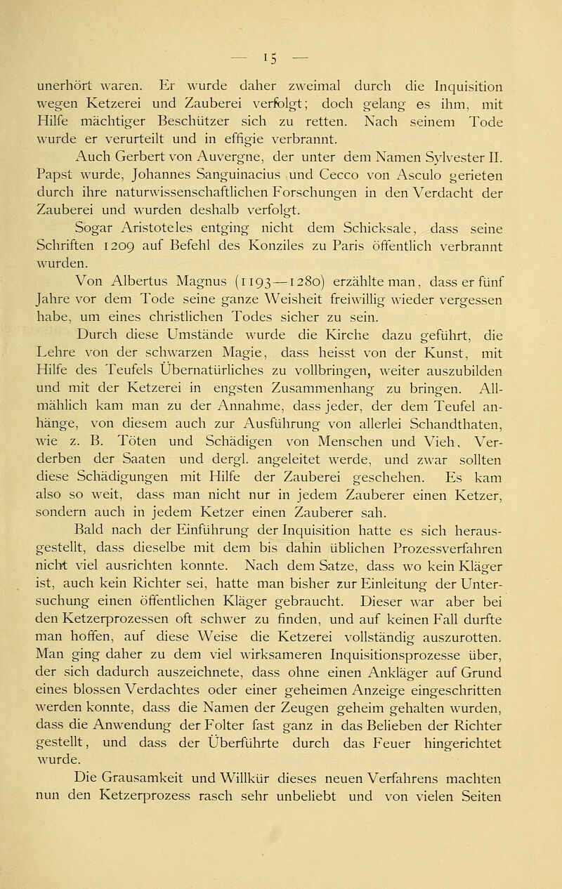 unerhört waren. Er wurde daher zweimal durch die Inquisition wegen Ketzerei und Zauberei verfolgt; doch gelang es ihm, mit Hilfe mächtiger Beschützer sich zu retten. Nach seinem Tode wurde er verurteilt und in effigie verbrannt. Auch Gerbert von Auvergne, der unter dem Namen Sylvester II. Papst wurde, Johannes Sanguinacius und Cecco von Asculo gerieten durch ihre naturwissenschaftlichen Forschungen in den Verdacht der Zauberei und wurden deshalb verfolgt. Sogar Aristoteles entging nicht dem Schicksale, dass seine Schriften 1209 auf Befehl des Konziles zu Paris öffentlich verbrannt wurden. Von Albertus Magnus (1193 —1280) erzählte man, dass er fünf Jahre vor dem Tode seine ganze Weisheit freiwillig wieder vergessen habe, um eines christlichen Todes sicher zu sein. Durch diese Umstände wurde die Kirche dazu geführt, die Lehre von der schwarzen Magie, dass heisst von der Kunst, mit Hilfe des Teufels Übernatürliches zu vollbringen, weiter auszubilden und mit der Ketzerei in engsten Zusammenhang zu bringen. All- mählich kam man zu der Annahme, dass jeder, der dem Teufel an- hänge, von diesem auch zur Ausführung von allerlei Schandthaten, wie z. B. Töten und Schädigen von Menschen und Vieh, Ver- derben der Saaten und dergl. angeleitet werde, und zwar sollten diese Schädigungen mit Hilfe der Zauberei geschehen. Es kam also so weit, dass man nicht nur in jedem Zauberer einen Ketzer, sondern auch in jedem Ketzer einen Zauberer sah. Bald nach der Einführung der Inquisition hatte es sich heraus- gestellt, dass dieselbe mit dem bis dahin üblichen Prozessverfahren nicht viel ausrichten konnte. Nach dem Satze, dass wo kein Kläerer ist, auch kein Richter sei, hatte man bisher zur Einleitung der Unter- suchung einen öffentlichen Kläger gebraucht. Dieser war aber bei den Ketzerprozessen oft schwer zu finden, und auf keinen Fall durfte man hoffen, auf diese Weise die Ketzerei vollständig auszurotten. Man ging daher zu dem viel wirksameren Inquisitionsprozesse über, der sich dadurch auszeichnete, dass ohne einen Ankläger auf Grund eines blossen Verdachtes oder einer geheimen Anzeige eingeschritten werden konnte, dass die Namen der Zeugen geheim gehalten wurden, dass die Anwendung der Folter fast ganz in das Belieben der Richter gestellt, und dass der Überführte durch das Feuer hingerichtet wurde. Die Grausamkeit und Willkür dieses neuen Verfahrens machten nun den Ketzerprozess rasch sehr unbeliebt und von vielen Seiten