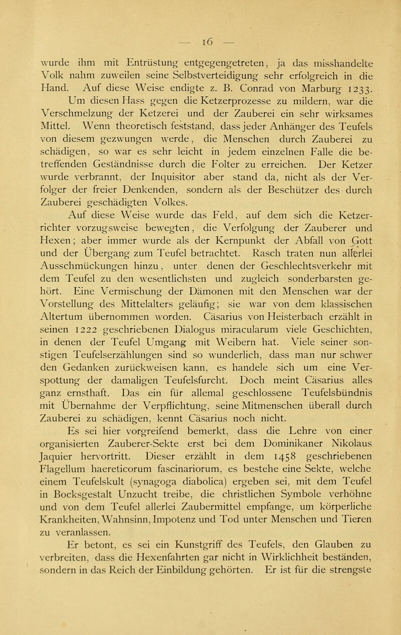 wurde ihm mit Entrüstung entgegengetreten, ja das misshandelte Volk nahm zuweilen seine Selbstverteidigung sehr erfolgreich in die Hand. Auf diese Weise endigte z. B. Conrad von Marburg 1233. Um diesen Hass gegen die Ketzerprozesse zu mildern, war die Verschmelzung der Ketzerei und der Zauberei ein sehr wirksames Mittel. Wenn theoretisch feststand, dass jeder Anhänger des Teufels von diesem gezwungen werde, die Menschen durch Zauberei zu schädigen, so war es sehr leicht in jedem einzelnen Falle die be- treffenden Geständnisse durch die Folter zu erreichen. Der Ketzer wurde verbrannt, der Inquisitor aber stand da, nicht als der Ver- folger der freier Denkenden, sondern als der Beschützer des durch Zauberei geschädigten Volkes. Auf diese Weise wurde das Feld, auf dem sich die Ketzer- richter vorzugsweise bewegten, die Verfolgung der Zauberer und Hexen; aber immer wurde als der Kernpunkt der Abfall von Grott und der Übergang zum Teufel betrachtet. Rasch traten nun alferlei Ausschmückungen hinzu, unter denen der Geschlechtsverkehr mit dem Teufel zu den wesentlichsten und zugleich sonderbarsten ge- hört. Eine Vermischung der Dämonen mit den Menschen war der Vorstellung des Mittelalters geläufig; sie war von dem klassischen Altertum übernommen worden. Cäsarius von Heisterbach erzählt in seinen 1222 geschriebenen Dialogus miracularum viele Geschichten, in denen der Teufel Umgang mit Weibern hat. Viele seiner son- stigen Teufelserzählungen sind so wunderlich, dass man nur schwer den Gedanken zurückweisen kann, es handele sich um eine Ver- spottung der damaligen Teufelsfurcht. Doch meint Cäsarius alles ganz ernsthaft. Das ein für allemal geschlossene Teufelsbündnis mit Übernahme der Verpflichtung, seine Mitmenschen überall durch Zauberei zu schädigen, kennt Cäsarius noch nicht. Es sei hier vorgreifend bemerkt, dass die Lehre von einer org-anisierten Zauberer-Sekte erst bei dem Dominikaner Nikolaus Jaquier hervortritt. Dieser erzählt in dem 1458 geschriebenen Flagellum haereticorum fascinariorum, es bestehe eine Sekte, welche einem Teufelskult (synagoga diabolica) ergeben sei, mit dem Teufel in Bocksgestalt Unzucht treibe, die christlichen Symbole verhöhne und von dem Teufel allerlei Zaubermittel empfange, um körperliche Krankheiten, Wahnsinn, hnpotenz und Tod unter Menschen und Tieren zu veranlassen. Er betont, es sei ein Kunstgriff des Teufels, den Glauben zu verbreiten, dass die Hexenfahrten gar nicht in Wirklichheit beständen, sondern in das Reich der Einbildung gehörten. Er ist für die strengste