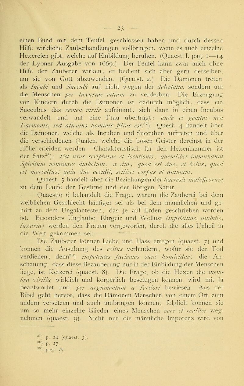 einen Bund mit dem Teufel geschlossen haben und durch dessen Hilfe wirkliche Zauberhandlungen vollbringen, wenn es auch einzelne Hexereien gibt, welche auf Einbildung beruhen. (Quaest. I. pag. i —14 der Lyoner Ausgabe von 1669.) Der Teufel kann zwar auch ohne Hilfe der Zauberer wirken, er bedient sich aber gern derselben, um sie von Gott abzuwenden. (Quaest. 2.) Die Dämonen treten als Inciibi und Succubi auf, nicht \\'egen der delectatio, sondern um die Menschen per luxnriae vitumi zu verderben. Die Erzeugung von Kindern durch die Dämonen ist dadurch möglich, dass ein Succubus das seinen virile aufnimmt, sich dann in einen Incubus verwandelt und auf eine Frau überträgt: iinde et genitiis non Daemonis, sed alicniits hominis filius estP) Quest. 4 handelt über die Dämonen, welche als Incuben und Succuben auftreten und über die verschiedenen Qualen, welche die bösen Geister dereinst in der Hölle erleiden werden. Charakteristisch für den Hexenhammer ist der Satz''*): Est usus scripturae et locutionis, quem übet immundum Spiritum nominare diabohcm, a dia, qiiod est duo, et bolus, quod est morset Ins: quia duo occidit, scilicet corpus et animani. Quaest. 5 handelt über die Beziehungen der haeresis nialeficorum zu dem Laufe der Gestirne und der übrigen Natur. Quaestio 6 behandelt die Frage, warum die Zauberei bei dem Aveiblichen Geschlecht häufiger sei als bei dem männlichen und ge- hört zu dem Ungalantesten, das je auf Erden geschrieben worden ist. Besonders Unglaube, Ehrgeiz und Wollust (infidelitas, ambitio, luxuria) werden den Frauen vorgeworfen, durch die alles Unheil in die Welt gekommen sei. Die Zauberer können Liebe und Hass erregen (quaest. 7) und können die Ausübung des coitus verhindern, wofür sie den Tod verdienen, denn'^'^) impotentes facientes sunt liomicidae; die An- schauung, dass diese Bezauberung nur in der Einbildung der Menschen liege, ist Ketzerei (quaest. 8). Die Frage, ob die Hexen die mem- bra virilia wirklich und körperlich beseitigen können, wird mit Ja beantwortet und per argumentum a fortiori bewiesen: Aus der Bibel geht hervor, dass die Dämonen Menschen von einem Ort zum andern versetzen und auch umbringen können; folglich können sie um so mehr einzelne Glieder eines Menschen vere et realiter weg- nehmen (quaest. 9). Nicht nur die männliche Impotenz wird von ') p. 24 (quaest. 3). «) p. 37. ') pag. 57-