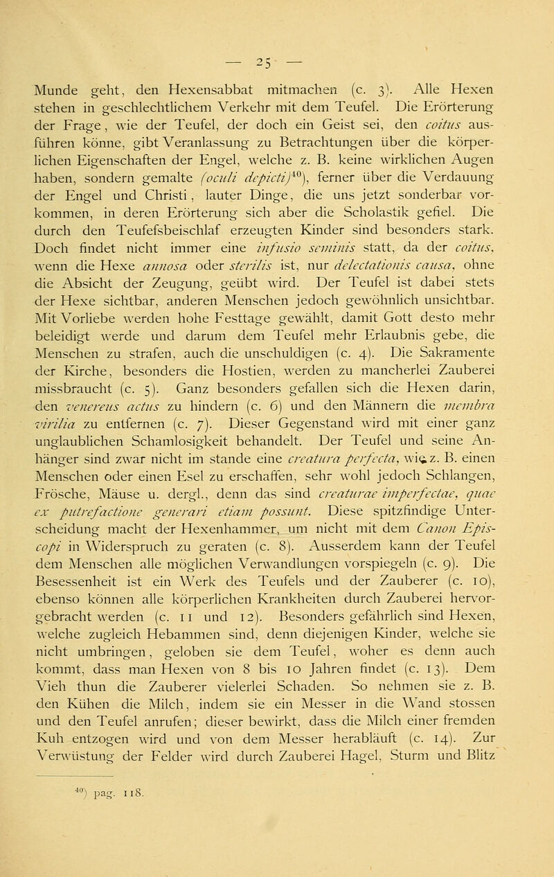 Munde geht, den Hexensabbat mitmach-en (c. 3). Alle Hexen stehen in geschlechtlichem Verkehr mit dem Teufel. Die Erörterung der Frage, wie der Teufel, der doch ein Geist sei, den coitus aus- führen könne, gibt Veranlassung zu Betrachtungen über die körper- lichen Eigenschaften der Engel, welche z. B. keine wirklichen Augen haben, sondern gemalte (ocidi depicti)^^), ferner über die Verdauung der Engel und Christi, lauter Dinge, die uns jetzt sonderbar vor- kommen, in deren Erörterung sich aber die Scholastik gefiel. Die durch den Teufefsbeischlaf erzeugten Kinder sind besonders stark. Doch findet nicht immer eine Infusio seviinis statt, da der coitus, wenn die Hexe annosa oder sterilis ist, nur delectationis causa, ohne die Absicht der Zeugung, geübt wird. Der Teufel ist dabei stets der Hexe sichtbar, anderen Menschen jedoch gewöhnlich unsichtbar. Mit Vorliebe werden hohe Festtage gewählt, damit Gott desto mehr beleidigt werde und darum dem Teufel mehr Erlaubnis gebe, die Menschen zu strafen, auch die unschuldigen (c. 4). Die Sakramente der Kirche, besonders die Hostien, werden zu mancherlei Zauberei missbraucht (c. 5). Ganz besonders gefallen sich die Hexen darin, den venereus actus zu hindern (c. 6) und den Männern die inenibra virilia zu entfernen (c. 7). Dieser Gegenstand wird mit einer ganz unglaublichen Schamlosigkeit behandelt. Der Teufel und seine An- hänger sind zwar nicht im stände eine creatura perfecta, wi(iz. B. einen Menschen oder einen Esel zu erschaffen, sehr wohl jedoch Schlangen, Erösche, Mäuse u. dergl, denn das sind creaturae iinpeifectae, quae ex putrefactione generari etiaui possunt. Diese spitzfindige Unter- scheidung macht der Hexenhammer, um nicht mit dem Canon Epis- copi in Widerspruch zu geraten (c. 8). Ausserdem kann der Teufel dem Menschen alle möglichen Verwandlungen vorspiegeln (c. 9). Die Besessenheit ist ein Werk des Teufels und der Zauberer (c. 10), ebenso können alle körperlichen Krankheiten durch Zauberei hervor- gebracht werden (c. II und 12). Besonders gefährlich sind Hexen, welche zugleich Hebammen sind, denn diejenigen Kinder, welche sie nicht umbringen, geloben sie dem Teufel, woher es denn auch kommt, dass man Hexen von 8 bis 10 Jahren findet (c. 13). Dem Vieh thun die Zauberer vielerlei Schaden. So nehmen sie z. B. den Kühen die Milch, indem sie ein Messer in die Wand stossen und den Teufel anrufen; dieser bewirkt, dass die Milch einer fremden Kuh entzogen wird und von dem Messer herabläuft (c. 14). Zur Verwüstung der Felder wird durch Zauberei Hagel, Sturm und Blitz ) pag. ii8.