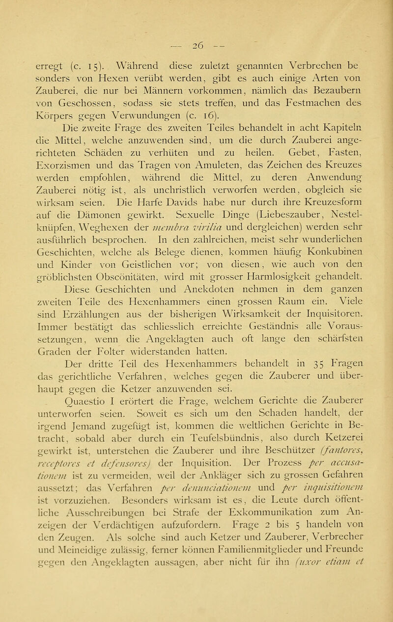 erregt (c. 15). Während diese zuletzt genannten Verbrechen be sonders von Hexen verübt Averden, gibt es auch einige Arten von Zauberei, die nur bei Männern vorkommen, nämlich das Bezaubern von Geschossen, sodass sie stets treffen, und das Festmachen des Körpers gegen Verwundungen (c. 16). Die zweite Frage des zweiten Teiles behandelt in acht Kapiteln die Mittel, welche anzuwenden sind, um die durch Zauberei ange- richteten Schäden zu verhüten und zu heilen. Gebet, Fasten, Exorzismen und das Tragen von Amuleten, das Zeichen des Kreuzes werden empfohlen, während die Mittel, zu deren Anwendung Zauberei nötig ist, als unchristlich verworfen werden, obgleich sie wirksam seien. Die Harfe Davids habe nur durch ihre Kreuzesform auf die Dämonen gewirkt. Sexuelle Dinge (Liebeszauber, Nestel- knüpfen, Weghexen der viembra virilia und dergleichen) werden sehr ausführlich besprochen. In den zahlreichen, meist sehr wunderlichen Geschichten, welche als Belege dienen, kommen häufig Konkubinen und Kinder von Geistlichen vor; von diesen, wie auch von den gröblichsten Obscönitäten, wird mit grosser Harmlosigkeit gehandelt. Diese Geschichten und Anekdoten nehmen in dem ganzen zweiten Teile des Hexenhammers einen grossen Raum ein. Viele sind Erzählungen aus der bisherigen Wirksamkeit der hiquisitoren. Immer bestätigt das schliesslich erreichte Geständnis alle Voraus- setzungen, wenn die Angeklagten auch oft lange den schärfsten Graden der Folter widerstanden hatten. Der dritte Teil des Hexenhammers behandelt in 35 Fragen das gerichtliche Verfahren, welches gegen die Zauberer und über- haupt gegen die Ketzer anzuwenden sei. Quaestio I erörtert die Frage, welchem Gerichte die Zauberer unterworfen seien. Soweit es sich um den Schaden handelt, der irgend Jemand zugefügt ist, kommen die weltlichen Gerichte in Be- tracht, sobald aber durch ein Teufelsbündnis, also durch Ketzerei gewirkt ist, unterstehen die Zauberer und ihre Beschützer (fantores, receptores et defensores) der Inquisition. Der Prozess per accusa- tionem ist zu vermeiden, weil der Ankläger sich zu grossen Gefahren aussetzt; das Verfahren per deiniiiciatioiieiii und per iiiquisitionem i.st vorzuziehen. Besonders wirksam ist es, die Leute durch öffent- liche Ausschreibungen bei Strafe der Exkommunikation zum An- zeigen der Verdächtigen aufzufordern. Frage 2 bis 5 handeln von den Zeugen. Als solche sind auch Ketzer und Zauberer, Verbrecher und Meineidige zulässig, ferner können Familienmitglieder und Freunde gegen den Angeklagten aussagen, aber nicht für ihn (iixor etiam et