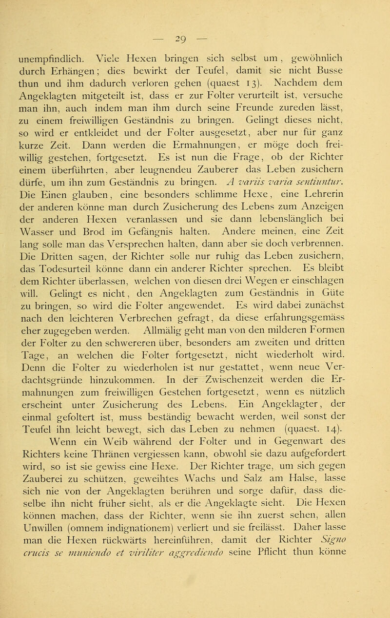 unempfindlich. Viele Hexen bringen sich selbst um, g-ewöhnlich durch Erhängen; dies bewirkt der Teufel, damit sie nicht Busse thun und ihm dadurch verloren gehen (quaest 13). Nachdem dem Angeklagten mitgeteilt ist, dass er zur Folter verurteilt ist, versuche man ihn, auch indem man ihm durch seine Freunde zureden lässt, zu einem freiwilligen Geständnis zu bringen. Gelingt dieses nicht, so wird er entkleidet und der Folter ausgesetzt, aber nur für ganz kurze Zeit. Dann werden die Ermahnungen, er möge doch frei- willig gestehen, fortgesetzt. Es ist nun die Frage, ob der Richter einem überführten, aber leugnenden Zauberer das Leben zusichern dürfe, um ihn zum Geständnis zu bringen. A variis varia sentiuntur. Die Einen glauben, eine besonders schlimme Hexe, eine Lehrerin der anderen könne man durch Zusicherung des Lebens zum Anzeigen der anderen Hexen veranlassen und sie dann lebenslänglich bei Wasser und Brod im Gefängnis halten. Andere meinen, eine Zeit lang solle man das Versprechen halten, dann aber sie doch verbrennen. Die Dritten sagen, der Richter solle nur ruhig das Leben zusichern, das Todesurteil könne dann ein anderer Richter sprechen. Es bleibt dem Richter überlassen, welchen von diesen drei Wegen er einschlagen will. Gelingt es nicht, den Angeklagten zum Geständnis in Güte zu bringen, so wird die Folter angewendet. Es wird dabei zunächst nach den leichteren Verbrechen gefragt, da diese erfahrungsgemäss eher zugegeben werden. Allmälig geht man von den milderen Formen der Folter zu den schwereren über, besonders am zweiten und dritten Tage, an welchen die Folter fortgesetzt, nicht wiederholt wird. Denn die Folter zu wiederholen ist nur gestattet, wenn neue Ver- dachtsgründe hinzukommen. In der Zwischenzeit werden die Er- mahnungen zum freiwilligen Gestehen fortgesetzt, wenn es nützlich erscheint unter Zusicherung des Lebens. Ein Angeklagter, der einmal gefoltert ist, muss beständig bewacht werden, weil sonst der Teufel ihn leicht bewegt, sich das Leben zu nehmen (quaest. 14). Wenn ein Weib während der Folter und in Gegenwart des Richters keine Thränen vergiessen kann, obwohl sie dazu aufgefordert wird, so ist sie gewiss eine Hexe. Der Richter trage, um sich gegen Zauberei zu schützen, geweihtes Wachs und Salz am Halse, lasse sich nie von der Angeklagten berühren und sorge dafür, dass die- selbe ihn nicht früher sieht, als er die Angeklagte sieht. Die Hexen können machen, dass der Richter, w^enn sie ihn zuerst sehen, allen Unwillen (omnem indignationem) verliert und sie freilässt. Daher lasse man die Hexen rückwärts hereinführen, damit der Richter Signo criicis se iniiniendo et viriliter aggrediendo seine Pflicht thun könne