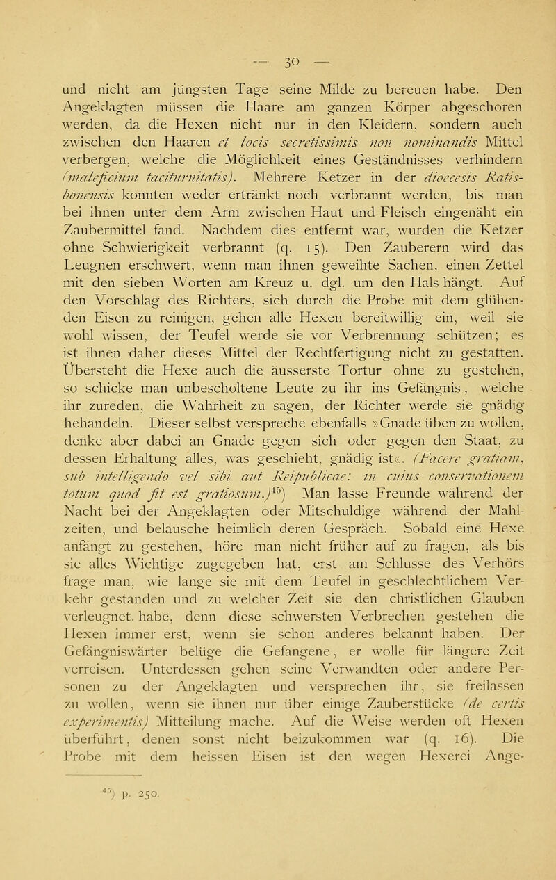 und nicht am jüngsten Tage seine Milde zu bereuen habe. Den Angeklagten müssen die Haare am ganzen Körper abgeschoren werden, da die Hexen nicht nur in den Kleidern, sondern auch zwischen den Haaren et locis secretisshnis non noviinandis Mittel verbergen, welche die Möglichkeit eines Geständnisses verhindern (nialefichiin tacititniitatis). Mehrere Ketzer in der dioecesis Ratis- bonensis konnten weder ertränkt noch verbrannt \^'erden, bis man bei ihnen unter dem Arm zwischen Haut und Fleisch eingenäht ein Zaubermittel fand. Nachdem dies entfernt war, wurden die Ketzer ohne Schwierigkeit verbrannt (q. 15). Den Zauberern wird das Leugnen erschwert, wenn man ihnen geweihte Sachen, einen Zettel mit den sieben Worten am Kreuz u. dgl. um den Hals hängt. Auf den Vorschlag des Richters, sich durch die Probe mit dem glühen- den Eisen zu reinigen, gehen alle Hexen bereitwillig ein, weil sie wohl wissen, der Teufel werde sie vor Verbrennung schützen; es ist ihnen daher dieses Mittel der Rechtfertigung nicht zu gestatten. Übersteht die Hexe auch die äusserste Tortur ohne zu gestehen, so schicke man unbescholtene Leute zu ihr ins Gefängnis , welche ihr zureden, die Wahrheit zu sagen, der Richter werde sie gnädig behandeln. Dieser selbst verspreche ebenfalls »Gnade üben zu wollen, denke aber dabei an Gnade gegen sich oder gegen den Staat, zu dessen Erhaltung alles, was geschieht, gnädig ist«. (Facere gratiain, snb intelligeiido vel sibi aut Reipiiblicae: in cuiiis conservationeni totiini quod fit est gratiosiiin.)^'^) Man lasse Freunde während der Nacht bei der Angeklagten oder Mitschuldige während der Mahl- zeiten, und belausche heimlich deren Gespräch. Sobald eine Hexe anfängt zu gestehen, höre man nicht früher auf zu fragen, als bis sie alles Wichtige zugegeben hat, erst am Schlüsse des Verhörs frage man, wie lange sie mit dem Teufel in geschlechtlichem Ver- kehr gestanden und zu welcher Zeit sie den christlichen Glauben verleugnet, habe, denn diese schwersten Verbrechen gestehen die Hexen immer erst, wenn sie schon anderes bekannt haben. Der Gefängniswärter belüge die Gefangene, er wolle für längere Zeit verreisen. Unterdessen gehen seine Verwandten oder andere Per- sonen zu der Angeklagten und versprechen ihr, sie freilassen zu v^'ollen, wenn sie ihnen nur über einige Zauberstücke (de certis experimentis) Mitteilung mache. Auf die Weise werden oft Hexen überführt, denen sonst nicht beizukommen war (q. 16). Die Probe mit dem heissen lusen ist den wegen Hexerei Ange- '•) p. 250,