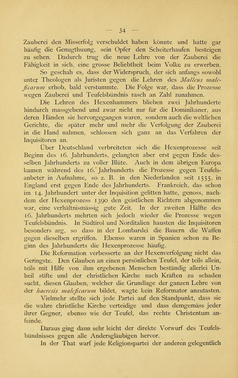 Zauberei den Misserfolg verschuldet haben könnte und hatte gar häufig die Genugthuung, sein Opfer den Scheiterhaufen besteigen zu sehen. Dadurch trug die neue Lehre von der Zauberei die Fähigkeit in sich, eine grosse Beliebtheit beim Volke zu en^^erben. So geschah es, dass der Widerspruch, der sich anfangs sowohl untep Theologen als Juristen gegen die Lehren des Malleus inale- ßcaruni erhob, bald verstummte. Die Folge war, dass die Prozesse wegen Zauberei und Teufelsbündnis rasch an Zahl zunahmen. Die Lehren des Hexenhammers blieben zwei Jahrhunderte hindurch massgebend und zwar nicht nur für die Dominikaner, aus deren Händen sie hervorgegangen waren, sondern auch die weltlichen Gerichte, die später mehr und mehr die Verfolgung der Zauberei in die Hand nahmen, schlössen sich ganz an das Verfahren der Liquisitoren an. Über Deutschland verbreiteten sich die Hexenprozesse seit Beginn des i6. Jahrhunderts, gelangten aber erst gegen Ende des- selben Jahrhunderts zu voller Blüte. Auch in dem übrigen Europa kamen während des i6. Jahrhunderts die Prozesse gegen Teufels- anbeter in Aufnahme, so z. B. in den Niederlanden seit 1555, in England erst gegen Ende des Jahrhunderts. Frankreich, das schon im 14. Jahrhundert unter der Inquisition gelitten hatte, genoss, nach- dem der Hexenprozess 1390 den geistlichen Richtern abgenommen Avar, eine verhältnismässig gute Zeit. In der zweiten Hälfte des 16. Jahrhunderts mehrten sich jedoch wieder die Prozesse wegen Teufelsbündnis. In Südtirol und Norditalien hausten die Inquisitoren besonders arg, so dass in der Lombardei die Bauern die Waffen gegen dieselben ergriffen. Ebenso waren in Spanien schon zu Be- ginn des Jahrhunderts die Hexenprozesse häufig. Die Reformation verbesserte an der Hexenverfolgung nicht das Geringste. Den Glauben an einen persönlichen Teufel, der teils allein, teils mit Hilfe von ihm ergebenen Menschen beständig allerlei Un- heil stifte und der christlichen Kirche nach Kräften zu schaden sucht, diesen Glauben, welcher die Grundlage der ganzen Lehre von der Jiaeresis vialeficannn bildet, wagte kein Reformator anzutasten. Vielmehr stellte sich jede Partei auf den Standpunkt, dass sie die wahre christliche Kirche verteidige und dass demgemäss jeder ihrer Gegner, ebenso wie der Teufel, das rechte Christentum an- feinde. Daraus ging dann sehr leicht der direkte Vorwurf des Teufels- bündnisses gegen alle Andersgläubigen hervor. In der That warf jede Religionspartei der anderen gelegentlich