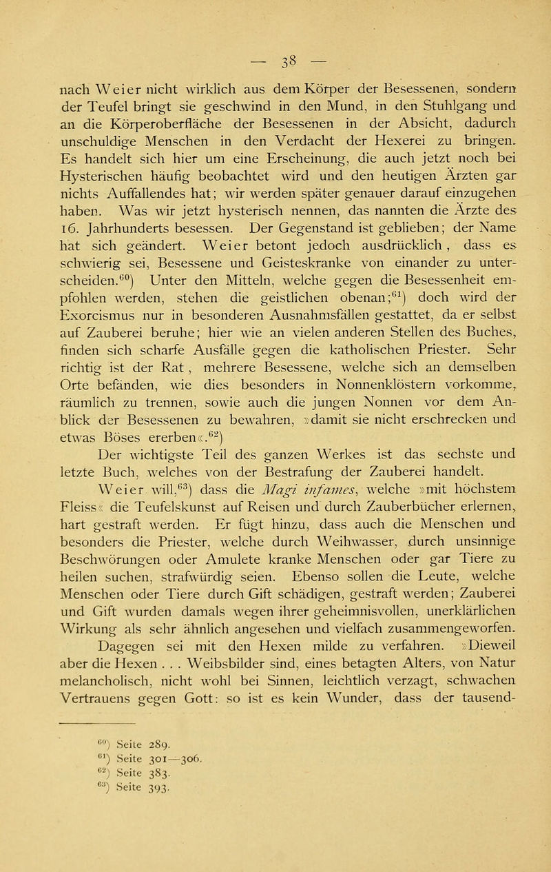 nach W ei er nicht wirklich aus dem Körper der Besessenen, sondern der Teufel bringt sie geschwind in den Mund, in den Stuhlgang und an die Körperoberfläche der Besessenen in der Absicht, dadurch unschuldige Menschen in den Verdacht der Hexerei zu bringen. Es handelt sich hier um eine Erscheinung, die auch jetzt noch bei Hysterischen häufig beobachtet wird und den heutigen Ärzten gar nichts Aufiallendes hat; wir w^erden später genauer darauf einzugehen haben. Was wir jetzt hysterisch nennen, das nannten die Arzte des 16. Jahrhunderts besessen. Der Gegenstand ist geblieben; der Name hat sich geändert. Weier betont jedoch ausdrücklich , dass es schwierig sei. Besessene und Geisteskranke von einander zu unter- scheiden.*^) Unter den Mitteln, welche gegen die Besessenheit em- pfohlen werden, stehen die geistlichen obenan;''^) doch wird der Exorcismus nur in besonderen Ausnahmsfällen gestattet, da er selbst auf Zauberei beruhe; hier wie an vielen anderen Stellen des Buches, finden sich scharfe Ausfälle gegen die katholischen Priester. Sehr richtig ist der Rat, mehrere Besessene, welche sich an demselben Orte befänden, wie dies besonders in Nonnenklöstern vorkomme, räumlich zu trennen, sowie auch die jungen Nonnen vor dem An- blick der Besessenen zu bewahren, »damit sie nicht erschrecken und etwas Böses ererben«.^^) Der wichtigste Teil des ganzen Werkes ist das sechste und letzte Buch, welches von der Bestrafung der Zauberei handelt. W ei er will,^^j dass die Magi infames, welche »mit höchstem Fleiss« die Teufelskunst auf Reisen und durch Zauberbücher erlernen, hart gestraft werden. Er fügt hinzu, dass auch die Menschen und besonders die Priester, welche durch Weihwasser, durch unsinnige Beschwörungen oder Amulete kranke Menschen oder gar Tiere zu heilen suchen, strafwürdig seien. Ebenso sollen die Leute, welche Menschen oder Tiere durch Gift schädigen, gestraft werden; Zauberei und Gift wurden damals wegen ihrer geheimnisvollen, unerklärlichen Wirkung als sehr ähnlich angesehen und vielfach zusammengeworfen. Dagegen sei mit den Hexen milde zu verfahren. »Dieweil aber die Hexen . . . Weibsbilder sind, eines betagten Alters, von Natur melancholisch, nicht wohl bei Sinnen, leichtlich verzagt, schwachen Vertrauens gegen Gott: so ist es kein Wunder, dass der tausend- ') Seite 289. ) Seite 301—306. '•'') Seite 383. ') Seite 393.