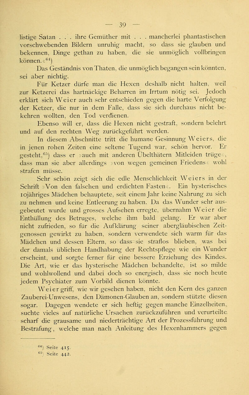 listige Satan ... ihre Gemüther mit . . . mancherlei phantastischen vorschwebenden Bildern unruhig macht, so dass sie glauben und bekennen, Dinge gethan zu haben, die sie unmöglich vollbringen können. «^■^) Das Geständnis vonThaten, die unmöglich begangen sein könnten, sei aber nichtig. Für Ketzer dürfe man die Hexen deshalb nicht halten, weil zur Ketzerei das hartnäckige Beharren im Irrtum nötig sei. Jedoch erklärt sich Weier auch sehr entschieden gegen die harte Verfolgung der Ketzer, die nur in dem Falle, dass sie sich durchaus nicht be- kehren wollten, den Tod verdienen. Ebenso will er, dass die Hexen nicht gestraft, sondern belehrt und auf den rechten Weg zurückgeführt werden. In diesem Abschnitte tritt die humane Gesinnung Weiers, die in jenen rohen Zeiten eine seltene Tugend war, schön hervor. Er gesteht,'^•') dass er -,)auch mit anderen Übelthätern Mitleiden trügex, dass man sie aber allerdings »von wegen gemeinen Friedens« wohl strafen müsse. Sehr schön zeigt sich die edle Menschlichkeit Weiers in der Schrift »Von den falschen und erdichten Fasten«. Ein hysterisches iqjähriges Mädchen behauptete, seit einem Jahr keine Nahrung zu sich zu nehmen und keine Entleerung zu haben. Da das Wunder sehr aus- gebeutet wurde und grosses Aufsehen erregte, übernahm Weier die Enthüllung des Betruges, welche ihm bald gelang. Er war aber nicht zufrieden, so für die Aufklärung seiner abergläubischen Zeit- genossen gewirkt zu haben, sondern verwendete sich warm für das Mädchen und dessen Eltern, so dass sie straflos blieben, was bei der damals üblichen Handhabung der Rechtspflege wie ein Wunder erscheint, und sorgte ferner für eine bessere Erziehung des Kindes. Die Art, wie er das hysterische Mädchen behandelte, ist so milde und wohlwollend und dabei doch so energisch, dass sie noch heute jedem Psychiater zum Vorbild dienen könnte. Weier griff, wie wir gesehen haben, nicht den Kern des ganzen Zauberei-Unwesens, den Dämonen-Glauben an, sondern stützte diesen sogar. Dagegen wendete er sich heftig gegen manche Einzelheiten, suchte vieles auf natürliche Ursachen zurückzuführen und verurteilte, scharf die grausame und niederträchtige Art der Prozessführung und Bestrafung, welche man nach Anleitung des Hexenhammers gegen ^*) Seite 415. ^^) Seite 442.