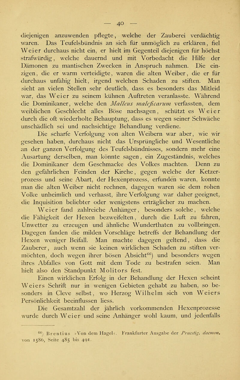 diejenigen anzuwenden pflegte, welche der Zauberei verdächtig waren. Das Teufelsbündnis an sich für unmöglich zu erklären, fiel Weier durchaus nicht ein, er hielt im Gegenteil diejenigen für höchst strafwürdig, welche dauernd und mit Vorbedacht die Hilfe der Dämonen zu mantischen Zwecken in Anspruch nahmen. Die ein- zigen, die er warm verteidigte, waren die alten Weiber, die er für durchaus unfähig hielt, irgend welchen Schaden zu stiften. Man sieht an vielen Stellen sehr deutlich, dass es besonders das Mitleid war, das Weier zu seinem kühnen Auftreten veranlasste. Während die Dominikaner, welche den Malleiis inaleficanim verfassten, dem weiblichen Geschlecht alles Böse nachsagen, schützt es Weier durch die oft wiederholte Behauptung, dass es wegen seiner Schwäche unschädlich sei und nachsichtige Behandlung verdiene. Die scharfe Verfolgung von alten Weibern war aber, wie wir gesehen haben, durchaus nicht das Ursprüngliche und Wesentliche an der ganzen Verfolgung des Teufelsbündnisses, sondern mehr eine Ausartung derselben, man könnte sagen, ein Zugeständnis, welches die Dominikaner dem Geschmacke des Volkes machten. Denn zu den gefährlichen Feinden der Kirche, gegen welche der Ketzer- prozess und seine Abart, der Hexenprozess, erfunden waren, konnte man die alten Weiber nicht rechnen, dagegen waren sie dem rohen Volke unheimlich und verhasst, ihre Verfolgung war daher geeignet, die Inquisition beliebter oder wenigstens erträglicher zu machen. Weier fand zahlreiche Anhänger, besonders solche, welche die Fähigkeit der Hexen bezweifelten, durch die Luft zu fahren, Unwetter zu erzeugen und ähnliche Wunderthaten zu vollbringen. Dagegen fanden die milden Vorschläge betreffs der Behandlung der Hexen weniger Beifall. Man machte dagegen geltend, dass die Zauberer, auch wenn sie keinen wirklichen Schaden zu stiften ver- möchten, doch wegen ihrer bösen Absicht^'*^) und besonders wegen ihres Abfalles von Gott mit dem Tode zu bestrafen seien. Man hielt also den Standpunkt Molitors fest. Einen wirklichen Erfolg in der Behandlung der Hexen scheint Weiers Schrift nur in wenigen Gebieten gehabt zu haben, so be- sonders in Cleve selbst, wo Herzog Wilhelm sich von Weiers Persönlichkeit beeinflussen Hess. Die Gesamtzahl der jährlich vorkommenden Hexenprozesse wurde durch Weier und seine Anhänger wohl kaum, und jedenfalls ^*') Brentius »Von dem Hagel«. Frankfurter Ausgalie der Pracstig. dacinon^ von 1586, Seite 4S5 1ms 491.