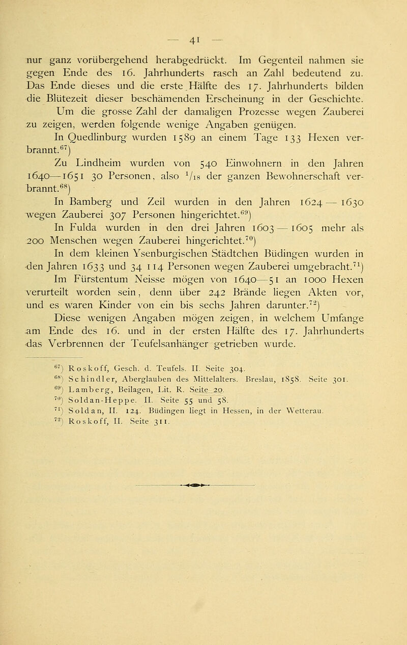 nur ganz vorübergehend herabgedrückt. Im Gegenteil nahmen sie gegen Ende des i6. Jahrhunderts rasch an Zahl bedeutend zu. Das Ende dieses und die erste.Hälfte des 17. Jahrhunderts bilden die Blütezeit dieser beschämenden Erscheinung in der Geschichte. Um die grosse Zahl der damaligen Prozesse wegen Zauberei zu zeigen, werden folgende wenige Angaben genügen. In Quedlinburg wurden 1589 an einem Tage 133 Hexen ver- brannt.*^^) Zu Lindheim wurden von 540 Einwohnern in den Jahren 1640—1651 30 Personen, also ^/is der ganzen Bewohnerschaft ver- brannt.*^®) In Bamberg und Zeil wurden in den Jahren 1624—1630 wegen Zauberei 307 Personen hingerichtet.'''■') In Fulda wurden in den drei Jahren 1603 —1605 mehr als .200 Menschen wegen Zauberei hingerichtet.^*^) In dem kleinen Ysenburgischen Städtchen Büdingen wurden in •den Jahren 1633 und 34 114 Personen wegen Zauberei umgebracht.'^^) Im Fürstentum Neisse mögen von 1640—51 an 1000 Hexen verurteilt worden sein, denn über 242 Brände liegen Akten vor, und es waren Kinder von ein bis sechs Jahren darunter.'^^) Diese wenigen Angaben mögen zeigen, in welchem Umfange am Ende des 16. und in der ersten Hälfte des 17. Jahrhunderts ■das Verbrennen der Teufelsanhänger getrieben wurde. 8^) Roskoff, Gesch. d. Teufels. II. Seite 304. ^*) Schindler, Aberglauben des Mittelalters. Breslau, 1858. Seite 301. ^®) Lamberg, Beilagen, Lit. R. Seite_ 20. ^**) Soldan-Heppe. II. Seite 55 und 58. '') Soldan, II. 134. Büdingen liegt in Hessen, in der Wetterau. ^2) Roskoff, II. Seite 311.