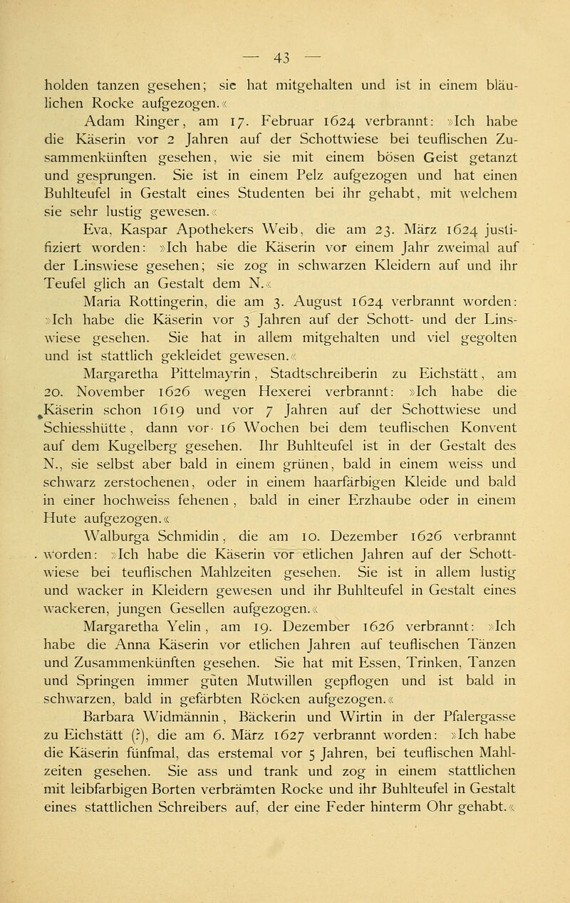 holden tanzen gesehen; sie hat mitgehalten und ist in einem bläu- lichen Rocke aufgezogen.« Adam Ringer, am 17. Februar 1624 verbrannt: »Ich habe die Käserin vor 2 Jahren auf der Schottwiese bei teuflischen Zu- sammenkünften gesehen, wie sie mit einem bösen Geist getanzt und gesprungen. Sie ist in einem Pelz aufgezogen und hat einen Buhlteufel in Gestalt eines Studenten bei ihr gehabt, mit welchem sie sehr lustig gewesen.« Eva, Kaspar Apothekers Weib, die am 23. März 1624 justi- fiziert worden: »Ich habe die Käserin vor einem Jahr zweimal auf der Linswiese gesehen; sie zog in schwarzen Kleidern auf und ihr Teufel glich an Gestalt dem N.« Maria Rottingerin, die am 3. August 1624 verbrannt worden: »Ich habe die Käserin vor 3 Jahren auf der Schott- und der Lins- wiese gesehen. Sie hat in allem mitgehalten und viel gegolten und ist stattlich gekleidet gewesen.« Margaretha Pittelmayrin, Stadtschreiberin zu Eichstätt, am 20. November 1626 wegen Hexerei verbrannt: »Ich habe die ^Käserin schon 1619 und vor 7 Jahren auf der Schottwiese und Schiesshütte, dann vor- 16 Wochen bei dem teuflischen Konvent auf dem Kugelberg gesehen. Ihr Buhlteufel ist in der Gestalt des N., sie selbst aber bald in einem grünen, bald in einem weiss und schwarz zerstochenen, oder in einem haarfärbigen Kleide und bald in einer hochweiss fehenen , bald in einer Erzhaube oder in einem Hute aufgezogen.« Walburga Schmidin, die am 10. Dezember 1626 verbrannt . w'orden: »Ich habe die Käserin vor etlichen Jahren auf der Schott- wiese bei teuflischen Mahlzeiten gesehen. Sie ist in allem lustig und wacker in Kleidern gewesen und ihr Buhlteufel in Gestalt eines wackeren, jungen Gesellen aufgezogen.« Margaretha Yelin, am 19. Dezember 1626 verbrannt: »Ich habe die Anna Käserin vor etlichen Jahren auf teuflischen Tänzen und Zusammenkünften gesehen. Sie hat mit Essen, Trinken, Tanzen und Springen immer guten Mutwillen gepflogen und ist bald in schwarzen, bald in gefärbten Röcken aufgezogen.« Barbara Widmännin , Bäckerin und Wirtin in der Pfalergasse zu Eichstätt [}), die am 6. März 1627 verbrannt worden: »Ich habe die Käserin fünfmal, das erstemal vor 5 Jahren, bei teuflischen Mahl- zeiten gesehen. Sie ass und trank und zog in einem stattlichen mit leibfarbigen Borten verbrämten Rocke und ihr Buhlteufel in Gestalt eines stattlichen Schreibers auf, der eine Feder hinterm Ohr gehabt.«