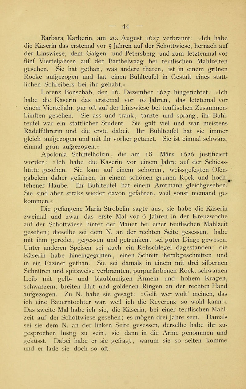 Barbara Kärberin, am 20. August 1627 verbrannt: »Ich habe die Käserin das erstemal vor 5 Jahren auf der Schottwiese, hernach auf der Linswiese, dem Galgen- und Petersberg und zum letztenmal vor fünf Vierteljahren auf der Barthelwaag bei teuflischen Mahlzeiten gesehen. Sie hat gethan, was andere thaten, ist in einem grünen Rocke aufgezogen und hat einen Buhlteufel in Gestalt eines statt- lichen Schreibers bei ihr gehabt.« Lorenz Bonschab, den 16. Dezember 1627 hingerichtet: xlch habe die Käserin das erstemal vor 10 Jahren, das letztemal vor einem Vierteljahr, gar oft auf der Linswiese bei teuflischen Zusammen- künften gesehen. Sie ass und trank, tanzte und sprang, ihr Buhl- teufel war ein stattlicher Student. Sie galt viel und war meistens Rädelführerin und die erste dabei. Ihr Buhlteufel hat sie immer gleich aufgezogen und mit ihr vorher getanzt. Sie ist einmal schwarz, einmal grün aufgezogen.« Apolonia Schiffelholzin, die am 18. März 1626 justifiziert worden: »Ich habe die Käserin vor einem Jahre auf der Schiess- hütte gesehen. Sie kam auf einem schönen, weissgefegten Ofen- gabelein daher gefahren, in einem schönen grünen Rock und hoch-^ fehener Haube. Ihr Buhlteufel hat einem Amtmann gleichgesehen. Sie sind aber straks wieder davon gefahren, weil sonst niemand ge- kommen.« Die gefangene Maria Strobelin sagte aus, sie habe die Käserin zweimal und zwar das erste Mal vor 6 Jahren in der Kreuzwoche auf der Schottwiese hinter der Mauer bei einer teuflischen Mahlzeit gesehen; dieselbe sei dem N. an der rechten Seite gesessen, habe mit ihm geredet, gegessen und getrunken; sei guter Dinge gewesen. . Unter anderen Speisen sei auch ein Rehschlegel dagestanden; die Käserin habe hineingegriffen, einen Schnitt herabgeschnitten und in ein Fazinet gethan. Sie sei damals in einem mit drei silbernen Schnüren und spitzweise verbrämten, purpurfarbenen Rock, schwarzen Leib mit gelb- und blaublumigen Ärmeln und hohem Kragen, schwarzem, breiten Hut und goldenen Ringen an der rechten Hand aufgezogen. Zu N. habe sie gesagt: »Gert, wer wolt' meinen, das ich eine Bauerntochter war, weil ich die Reverenz so wohl kann!« Das zweite Mal habe ich sie, die Käserin, bei einer teuflischen Mahl- zeit auf der Schottwiese gesehen; es mögen drei Jahre sein. Damals sei sie dem N. an der linken Seite gesessen, derselbe habe ihr zu- gesprochen lustig zu sein, sie dann in die Arme genommen und geküsst. Dabei habe er sie gefragt, warum sie so selten komme und er lade sie doch so oft.