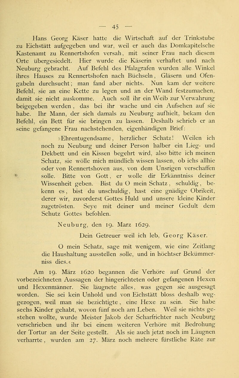 Hans Georg Käser hatte die Wirtschaft auf der Trinkstube zu Eichstätt aufgegeben und war, weil er auch das Domkapitelsche Kastenamt zu Rennertshofen versah, mit seiner Frau nach diesem Orte übergesiedelt. Hier wurde die Käserin verhaftet und nach Neuburg gebracht. Auf Befehl des Pfalzgrafen wurden alle Winkel ihres Hauses zu Rennertshofen nach Büchsein, Gläsern und Ofen- gabeln durchsucht; man fand aber nichts. Nun kam der weitere Befehl, sie an eine Kette zu legen und an der Wand festzumachen, damit sie nicht auskomme. Auch soll ihr ein Weib zur Verwahrung beigegeben werden , das bei ihr wache und ein Aufsehen auf sie habe. Ihr Mann, der sich damals zu Neuburg aufhielt, bekam den Befehl, ein Bett für sie bringen zu lassen. Deshalb schrieb er an seine gefangene Frau nachstehenden, eigenhändigen Brief: »Ehrentugendsame, herzlicher Schatz! Weilen ich noch zu Neuburg und deiner Person halber ein Lieg- und Dekbett und ein Kissen begehrt wird, also bitte ich meinen Schatz, sie wolle mich mündlich wissen lassen, ob ichs allhie oder von Rennertshoven aus, von dem Unsrigen verschaffen *■ solle. Bitte von Gott, er wolle dir Erkänntniss deiner Wissenheit geben. Bist du O mein Schatz , schuldig, be- kenn es, bist du unschuldig, hast eine gnädige Obrikeit, derer wir, zuvorderst Gottes Huld und unsere kleine Kinder zugetrösten. Seye mit deiner und meiner Gedult dem Schutz Gottes befohlen. Neuburg, den 19. März 1629. Dein Getreuer weil ich leb, Georg Käser. O mein Schatz, sage mit wenigem, wie eine Zeitlang die Haushaltung ausstellen solle, und in höchtser Bekümmer- niss dies.« Am 19. März 1620 begannen die Verhöre auf Grund der vorbezeichneten Aussagen der hingerichteten oder gefangenen Hexen und Hexenmänner. Sie läugnete alles, was gegen sie ausgesagt worden. Sie sei kein Unhold und von Eichstätt bloss deshalb weg- gezogen, weil man sie bezichtigte, eine Hexe zu sein. Sie habe sechs Kinder gehabt, wovon fünf noch am Leben. Weil sie nichts ge- stehen wollte, wurde Meister Jakob der Scharfrichter nach Neuburg verschrieben und ihr bei einem weiteren Verhöre mit Bedrohung der Tortur an der Seite gestellt. Als sie auch jetzt noch im Läugnen verharrte , wurden am 27. März noch mehrere fürstliche Räte zur