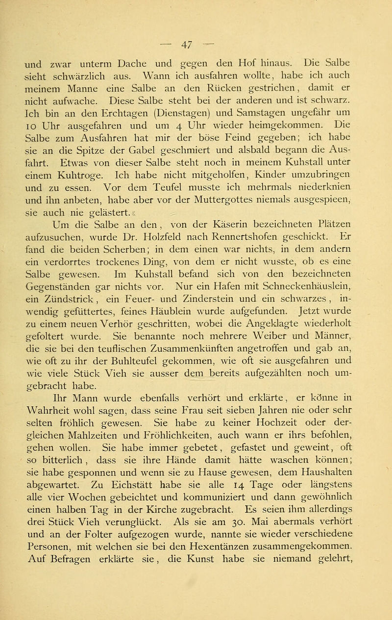und zwar unterm Dache und gegen den Hof hinaus. Die Salbe sieht schwärzlich aus. Wann ich ausfahren wollte, habe ich auch meinem Manne eine Salbe an den Rücken gestrichen, damit er nicht aufwache. Diese Salbe steht bei der anderen und ist schwarz. Ich bin an den Erchtagen (Dienstagen) und Samstagen ungefähr um 10 Uhr ausgefahren und um 4 Uhr wieder heimgekommen. Die Salbe zum Ausfahren hat mir der böse Feind gegeben; ich habe sie an die Spitze der Gabel geschmiert und alsbald begann die Aus- fahrt. Etwas von dieser Salbe steht noch in meinem Kuhstall unter einem Kuhtroge. Ich habe nicht mitgeholfen, Kinder umzubringen und zu essen. Vor dem Teufel musste ich mehrmals niederknien und ihn anbeten, habe aber vor der Muttergottes niemals ausgespieen, sie auch nie gelästert, x Um die Salbe an den, von der Käserin bezeichneten Plätzen aufzusuchen, wurde Dr. Holzfeld nach Rennertshofen geschickt. Er fand die beiden Scherben; in dem einen war nichts, in dem andern ein verdorrtes trockenes Ding, von dem er nicht wusste, ob es eine Salbe gewesen. Im Kuhstall befand sich von den bezeichneten Gegenständen gar nichts vor. Nur ein Hafen mit Schneckenhäuslein, ein Zündstrick , ein Feuer- und Zinderstein und ein schwarzes , in- wendig gefüttertes, feines Häublein wurde aufgefunden. Jetzt wurde zu einem neuen Verhör geschritten, wobei die Angeklagte wiederholt gefoltert wurde. Sie benannte noch mehrere Weiber und Männer, die sie bei den teuflischen Zusammenkünften angetroffen und gab an, wie oft zu ihr der Buhlteufel gekommen, wie oft sie ausgefahren und wie viele Stück Vieh sie ausser dem bereits aufgezählten noch um- gebracht habe. Ihr Mann wurde ebenfalls verhört und erklärte, er könne in Wahrheit wohl sagen, dass seine Frau seit sieben Jahren nie oder sehr selten fröhlich gewesen. Sie habe zu keiner Hochzeit oder der- gleichen Mahlzeiten und Fröhlichkeiten, auch wann er ihrs befohlen, gehen wollen. Sie habe immer gebetet, gefastet und geweint, oft so bitterlich, dass sie ihre Hände damit hätte waschen können; sie habe gesponnen und wenn sie zu Hause gewesen, dem Haushalten abgewartet. Zu Eichstätt habe sie alle 14 Tage oder längstens alle vier Wochen gebeichtet und kommuniziert und dann gewöhnlich einen halben Tag in der Kirche zugebracht. Es seien ihm allerdings drei Stück Vieh verunglückt. Als sie am 30. Mai abermals verhört und an der Folter aufgezogen wurde, nannte sie wieder verschiedene Personen, mit welchen sie bei den Hexentänzen zusammengekommen. Auf Befragen erklärte sie, die Kunst habe sie niemand gelehrt,