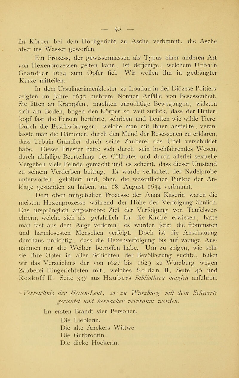 ihr Körper bei dem Hochgericht zu Asche verbrannt, die Asche aber ins Wasser geworfen. Ein Prozess, der gewissermassen als Typus einer anderen Art von Hexenprozessen gelten kann, ist derjenige, welchem Urbain Grandier 1634 zum Opfer fiel. Wir wollen ihn in gedrängter Kürze mitteilen. In dem Ursulinerinnenkloster zu Loudun in der Diözese Poitiers zeigten im Jahre 1632 mehrere Nonnen Anfälle von Besessenheit. Sie litten an Krämpfen, machten unzüchtige Bewegungen, wälzten sich am Boden, bogen den Körper so weit zurück, dass der Hinter- kopf fast die Fersen berührte, schrieen und heulten wie wilde Tiere. Durch die Beschwörungen, welche man mit ihnen anstellte, veran- lasste man die Dämonen, durch den Mund der Besessenen zu erklären, dass Urbain Grandier durch seine Zauberei das Übel verschuldet habe. Dieser Priester hatte sich durch sein hochfahrendes Wesen, durch abfällige Beurteilung des Cölibates und durch allerlei sexuelle Vergehen viele Feinde gemacht und es scheint, dass dieser Umstand zu seinem Verderben beitrug. Er wurde verhaftet, der Nadelprobe unterworfen, gefoltert und, ohne die wesentlichen Punkte der An- klage gestanden zu haben, am 18. August 1634 verbrannt. Dem oben mitgeteilten Prozesse der Anna Käserin waren die meisten Hexenprozesse während der Höhe der Verfolgung ähnlich. Das ursprünglich angestrebte Ziel der Verfolgung von Teufelsver- ehrern, welche sich als gefährlich für die Kirche erwiesen, hatte man fast aus dem Auge verloren; es wurden jetzt die frömmsten Und harmlosesten Menschen verfolgt. Doch ist die Anschauung durchaus unrichtig, dass die Hexenverfolgung bis auf wenige Aus- nahmen nur alte Weiber betroffen habe. Um zu zeigen, wie sehr sie ihre Opfer in allen Schichten der Bevölkerung suchte, teilen wir das Verzeichnis der von 1627 bis 1629 zu Würzburg wegen Zauberei Hingerichteten mit, welches Soldan II, Seite 46 und Roskoff II, Seite 337 aus Haubers BibliotJieca inagica anführen. > Verzeichnis da- Hexen-Leut, so zu IVürzbiü'g mit dem Schwerte gerichtet tind hernacJier verbrannt worden. Im ersten Brandt vier Personen. Die Lieblerin. Die alte Anckers Wittwe. Die Gutbrodtin. Die dicke Höckerin.