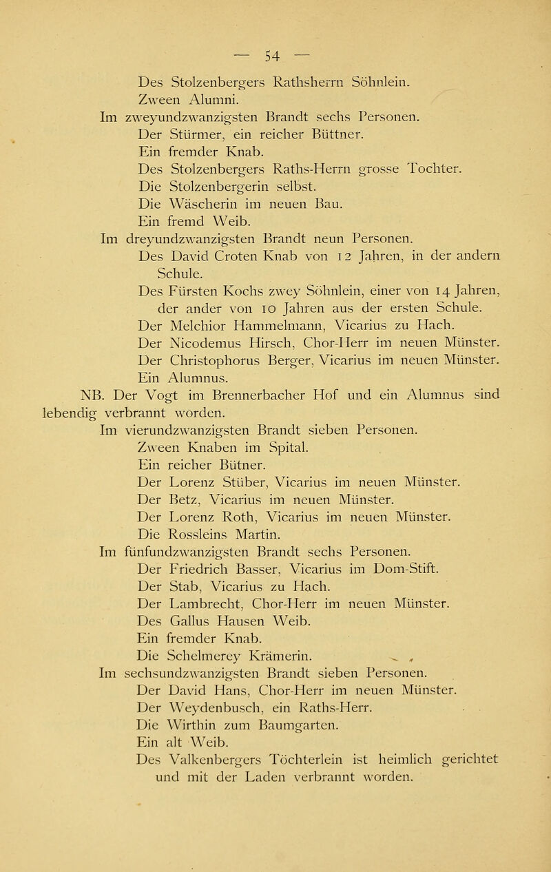 Des Stolzenbergers Rathsherrn Söhnlein. Zween Alumni. Im zweyundzwanzigsten Brandt sechs Personen. Der Stürmer, ein reicher Büttner. Ein fremder Knab. Des Stolzenbergers Raths-Herrn grosse Tochter. Die Stolzenbergerin selbst. Die Wäscherin im neuen Bau. Ein fremd Weib. Im dreyundzwanzigsten Brandt neun Personen. Des David Croten Knab von 12 Jahren, in der andern Schule. Des Fürsten Kochs zwey Söhnlein, einer von 14 Jahren, der ander von 10 Jahren aus der ersten Schule. Der Melchior Hammelmann, Vicarius zu Hach. Der Nicodemus Hirsch, Chor-Herr im neuen Münster. Der Christophorus Berger, Vicarius im neuen Münster. Ein Alumnus. NB. Der Vogt im Brennerbacher Hof und ein Alumnus sind lebendig verbrannt worden. Im vierundzwanzigsten Brandt sieben Personen. Zween Knaben im Spital. Ein reicher Bütner. Der Lorenz Stüber, Vicarius im neuen Münster. Der Betz, Vicarius im neuen Münster. Der Lorenz Roth, Vicarius im neuen Münster. Die Rossleins Martin. Im fünfundzwanzigsten Brandt sechs Personen. Der Friedrich Basser, Vicarius im Dom-Stift. Der Stab, Vicarius zu Hach. Der Lambrecht, Chor-Herr im neuen Münster. Des Gallus Hausen Weib. Ein fremder Knab. Die Schelmerey Krämerin. ^ ^ Im sechsundzwanzigsten Brandt sieben Personen. Der David Hans, Chor-Herr im neuen Münster. Der Weydenbusch, ein Raths-Herr. Die Wirthin zum Baumgarten. Ein alt Weib. Des Valkenbergers Töchterlein ist heimlich gerichtet und mit der Laden verbrannt worden.