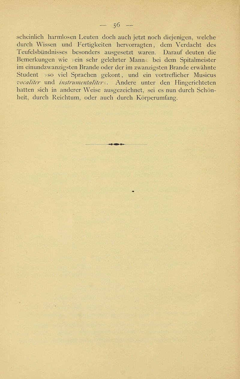 scheinlich harmlosen Leuten doch auch jetzt noch diejenigen, Avelche durch Wissen und Fertigkeiten hervorragten, dem Verdacht des Teufelsbündnisses besonders ausgesetzt waren. Darauf deuten die Bemerkungen wie >ein sehr gelehrter Mann,; bei dem Spitalmeister im einundzwanzigsten Brande oder der im zwanzigsten Brande erwähnte Student »so viel Sprachen gekont, und ein vortreflicher Musicus vocaliter und iiistnnnentaliteri. Andere unter den Hingerichteten hatten sich in anderer Weise ausgezeichnet, sei es nun durch Schön- heit, durch Reichtum, oder auch durch Körperumfang.