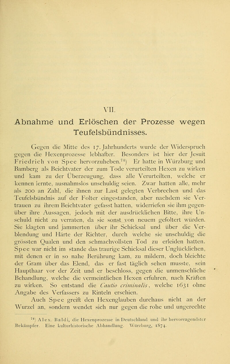 VII. Abnahme und Erlöschen der Prozesse wiegen Teufelsbündnisses. Gegen die Mitte des 17. Jahrhunderts wurde der Widerspruch gegen die Hexenprozesse lebhafter. Besonders ist hier der Jesuit Friedrich von Spee hervorzuheben.'^^) Er hatte in Würzburg und Bamberg als Beichtvater der zum Tode verurteilten Hexen zu wirken und kam zu der Überzeugung, dass alle Verurteilten, welche er kennen lernte, ausnahmslos unschuldig seien. Zwar hatten alle, mehr als 200 an Zahl, die ihnen zur Last gelegten Verbrechen und das Teufelsbündnis auf der Folter eingestanden, aber nachdem sie Ver- trauen zu ihrem Beichtvater gefasst hatten, widerriefen sie ihm gegen- über ihre Aussagen, jedoch mit der ausdrücklichen Bitte, ihre Un- schuld nicht zu verraten, da sie sonst von neuem gefoltert würden. Sie klagten und jammerten über ihr Schicksal und über die Ver- blendung und Härte der Richter, durch welche sie unschuldig die grössten Qualen und den schmachvollsten Tod zu erleiden hatten. Spee war nicht im stände das traurige Schicksal dieser Unglücklichen, mit denen er in so nahe Berührung kam, zu mildern, doch bleichte ■der Gram über das Elend, das er fast täglich sehen musste, sein Haupthaar vor der Zeit und er beschloss, gegen die unmenschliche Behandlung, welche die vermeintlichen Hexen erfuhren, nach Kräften zu wirken. So entstand die Cautio criininalis, welche 1631 ohne Angabe des Verfassers zu Rinteln erschien. Auch Spee greift den Hexenglauben durchaus nicht an der Wurzel an, sondern wendet sich nur gegen die rohe und ungerechte ''')Alex, Baldi, die Hexenprozesse in Deutschland und ilir hervorragendster Bekämpfer. Eine kulturhistorische Abhandlung. Würzburg, 1S74.