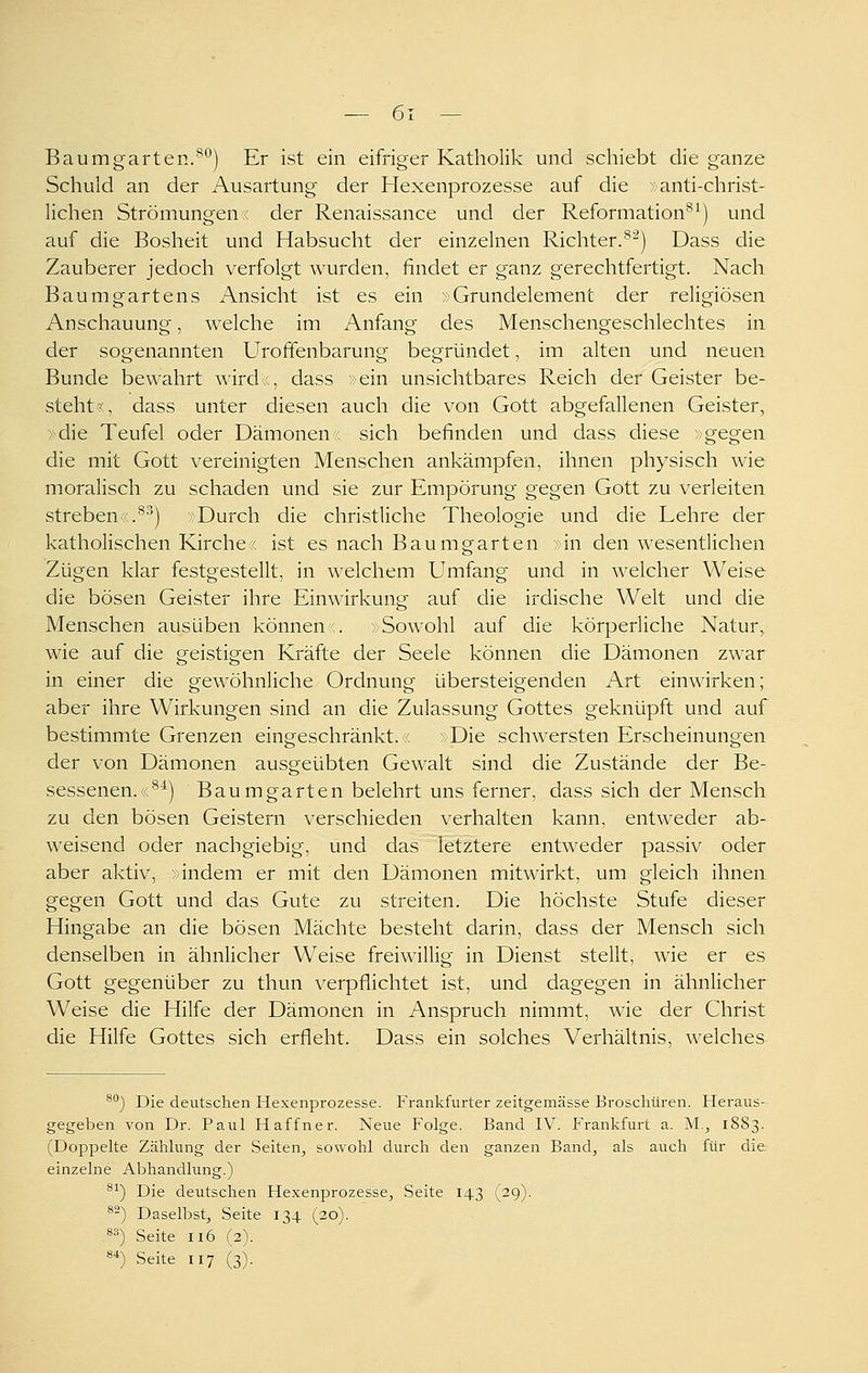 Baumgarten.'^*^) Er ist ein eifriger Katholik und schiebt die ganze Schuld an der Ausartung der Hexenprozesse auf die »anti-christ- lichen Strömungen« der Renaissance und der Reformation^^) und auf die Bosheit und Habsucht der einzelnen Richter.^^) Dass die Zauberer jedoch verfolgt wurden, findet er ganz gerechtfertigt. Nach Baumgartens Ansicht ist es ein > Grundelement der religiösen Anschauung, welche im Anfang des Menschengeschlechtes in der sogenannten Urofifenbarung begründet, im alten und neuen Bunde bewahrt wird ,, dass »ein unsichtbares Reich der Geister be- steht r, dass unter diesen auch die von Gott abgefallenen Geister, »die Teufel oder Dämonenr. sich befinden und dass diese »gegen die mit Gott vereinigten Menschen ankämpfen, ihnen physisch wie moralisch zu schaden und sie zur Empörung gegen Gott zu verleiten strebenr.^^) Durch die christliche Theologie und die Lehre der katholischen Kirche« ist es nach Baumgarten »in den wesentlichen Zügen klar festgestellt, in welchem Umfang und in welcher Weise die bösen Geister ihre Einwirkung auf die irdische Welt und die Menschen ausüben können«. »Sowohl auf die körperliche Natur, wie auf die geistigen Kräfte der Seele können die Dämonen zwar in einer die gewöhnliche Ordnung übersteigenden Art einwirken; aber ihre Wirkungen sind an die Zulassung Gottes geknüpft und auf bestimmte Grenzen eingeschränkt.« »Die schwersten Erscheinungen der von Dämonen ausgeübten Gewalt sind die Zustände der Be- sessenen.«^^) Baumgarten belehrt uns ferner, dass sich der Mensch zu den bösen Geistern verschieden verhalten kann, entweder ab- weisend oder nachgiebig, und das letztere entweder passiv oder aber aktiv, »indem er mit den Dämonen mitwirkt, um gleich ihnen gegen Gott und das Gute zu streiten. Die höchste Stufe dieser Hingabe an die bösen Mächte besteht darin, dass der Mensch sich denselben in ähnlicher Weise freiwillig in Dienst stellt, wie er es Gott gegenüber zu thun verpflichtet ist, und dagegen in ähnlicher Weise die Hilfe der Dämonen in Anspruch nimmt, wie der Christ die Hilfe Gottes sich erfleht. Dass ein solches Verhältnis, welches ^^) Die deutsciien Hexenprozesse. Frankfurter zeitgemässe Broschüren. Heraus- gegeben von Dr. Paul Haffner. Neue Folge. Band IV. P'rankfurt a. M., 1883. (Doppelte Zählung der Seiten, sowohl durch den ganzen Band, als auch für die- einzelne Abhandlung.) ^^) Die deutschen Hexenprozesse, Seite 143 (29). ^^) Daselbst, Seite 134 (20). 8^) Seite 116 (2). 8*) Seite 117 (3).