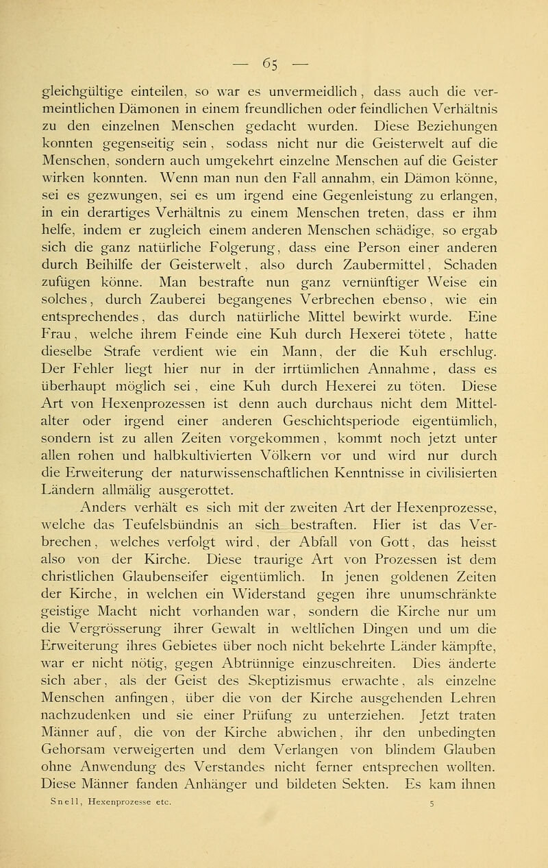 - 65 — gleichgültige einteilen, so war es unvermeidlich, dass auch die ver- meintlichen Dämonen in einem freundlichen oder feindlichen Verhältnis zu den einzelnen Menschen gedacht wurden. Diese Beziehungen konnten gegenseitig sein , sodass nicht nur die Geisterwelt auf die Menschen, sondern auch umgekehrt einzelne Menschen auf die Geister wirken konnten. Wenn man nun den Fall annahm, ein Dämon könne, sei es gezwungen, sei es um irgend eine Gegenleistung zu erlangen, in ein derartiges Verhältnis zu einem Menschen treten, dass er ihm helfe, indem er zugleich einem anderen Menschen schädige, so ergab sich die ganz natürliche Folgerung, dass eine Person einer anderen durch Beihilfe der Geisterwelt, also durch Zaubermittel, Schaden zufügen könne. Man bestrafte nun ganz vernünftiger Weise ein solches, durch Zauberei begangenes Verbrechen ebenso, wie ein entsprechendes, das durch natürliche Mittel bewirkt wurde. Eine Frau, welche ihrem Feinde eine Kuh durch Hexerei tötete , hatte dieselbe Strafe verdient wie ein Mann, der die Kuh erschlug. Der Fehler liegt hier nur in der irrtümlichen Annahme, dass es überhaupt möglich sei , eine Kuh durch Hexerei zu töten. Diese Art von Hexenprozessen ist denn auch durchaus nicht dem Mittel- alter oder irgend einer anderen Geschichtsperiode eigentümlich, sondern ist zu allen Zeiten vorgekommen , kommt noch jetzt unter allen rohen und halbkultivierten Völkern vor und wird nur durch die Erweiterung der naturwissenschaftlichen Kenntnisse in civilisierten Ländern allmälig ausgerottet. Anders verhält es sich mit der zweiten Art der Hexenprozesse, welche das Teufelsbündnis an sich, bestraften. Hier ist das Ver- brechen , welches verfolgt wird, der Abfall von Gott, das heisst also von der Kirche. Diese traurige Art von Prozessen ist dem christlichen Glaubenseifer eigentümlich. In jenen goldenen Zeiten der Kirche, in welchen ein Widerstand gegen ihre unumschränkte geistige Macht nicht vorhanden war, sondern die Kirche nur um die Vergrösserung ihrer Gewalt in weltlichen Dingen und um die Erweiterung ihres Gebietes über noch nicht bekehrte Länder kämpfte, war er nicht nötig, gegen Abtrünnige einzuschreiten. Dies änderte sich aber, als der Geist des Skeptizismus erwachte, als einzelne Menschen anfingen, über die von der Kirche ausgehenden Lehren nachzudenken und sie einer Prüfung zu unterziehen. Jetzt traten Männer auf, die von der Kirche abwichen, ihr den unbedingten Gehorsam verweigerten und dem Verlangen von blindem Glauben ohne Anwendung des Verstandes nicht ferner entsprechen wollten. Diese Männer fanden Anhänger und bildeten Sekten. Es kam ihnen