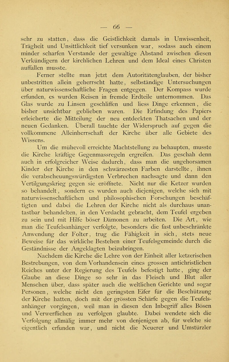 sehr zu statten, dass die Geistlichkeit damals in Unwissenheit, Trägheit und Unsittlichkeit tief versunken war, sodass auch einem minder scharfen Verstände der gewaltige Abstand zwischen diesen Verkündigern der kirchlichen Lehren und dem Ideal eines Christen auffallen musste. Ferner stellte man jetzt dem Autoritätenglauben, der bisher unbestritten allein geherrscht hatte, selbständige Untersuchungen über naturwissenschaftliche Fragen entgegen. Der Kompass wurde erfunden, es wurden Reisen in fremde Erdteile unternommen. Das Glas wurde zu Linsen geschliffen und Hess Dinge erkennen, die bisher unsichtbar geblieben waren. Die Erfindung des Papiers erleicherte die Mitteilung der neu entdeckten Thatsachen und der neuen Gedanken. Überall tauchte der Widerspruch auf gegen die vollkommene Alleinherrschaft der Kirche über alle Gebiete des Wissens. Um die mühevoll erreichte Machtstellung zu behaupten, musste die Kirche kräftige Gegenmassregeln ergreifen. Das geschah denn auch in erfolgreicher Weise dadurch, dass man die ungehorsamen Kinder der Kirche in den schwärzesten Farben darstellte, ihnen die verabscheuungswürdigsten Verbrechen nachsagte und dann den Vertilgungskrieg gegen sie eröffnete. Nicht nur die Ketzer wurden so behandelt, sondern es wurden auch diejenigen, welche sich mit naturwissenschaftlichen und philosophischen Forschungen beschäf- tigten und dabei die Lehren der Kirche nicht als durchaus unan- tastbar behandelten, in den Verdacht gebracht, dem Teufel ergeben zu sein und mit Hilfe böser Dämonen zu arbeiten. Die Art, wie man die Teufelsanhänger verfolgte, besonders die fast unbeschränkte Anwendung der Folter, trug die Fähigkeit in sich, stets neue Beweise für das wirkliche Bestehen einer Teufelsgemeinde durch die Geständnisse der Angeklagten beizubringen. Nachdem die Kirche die Lehre von der Einheit aller ketzerischen Bestrebungen, von dem Vorhandensein eines grossen antichristlichen Reiches unter der Regierung des Teufels befestigt hatte, ging der Glaube an diese Dinge so sehr in das Fleisch und Blut aller Menschen über, dass später auch die weltlichen Gerichte und sogar Personen, welche nicht den geringsten Eifer für die Beschützung der Kirche hatten, doch mit der grössten Schärfe gegen die Teufels- anhänger vorgingen, weil man in diesen den Inbegriff alles Bösen und Verwerflichen zu verfolgen glaubte. Dabei wendete sich die Verfolgung allmälig immer mehr von denjenigen ab, für welche sie eigentlich erfunden war, und nicht die Neuerer und Umstürzler