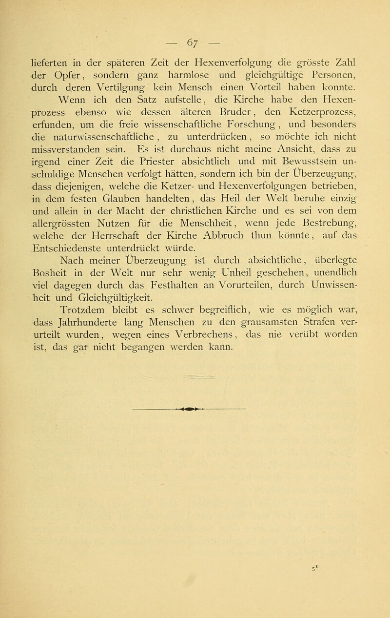lieferten in der späteren Zeit der Hexenverfolgung die grösste Zahl der Opfer, sondern ganz harmlose und gleichgültige Personen, durch deren Vertilgung kein Mensch einen Vorteil haben konnte. Wenn ich den Satz aufstelle, die Kirche habe den Hexen- prozess ebenso wie dessen älteren Bruder, den Ketzerprozess, erfunden, um die freie wissenschaftliche Forschung, und besonders die naturwissenschaftliche , zu unterdrücken, so möchte ich nicht missverstanden sein. Es ist durchaus nicht meine Ansicht, dass zu irgend einer Zeit die Priester absichtlich und mit Bewusstsein un- schuldige Menschen verfolgt hätten, sondern ich bin der Überzeugung, dass diejenigen, welche die Ketzer- und Hexenverfolgungen betrieben, in dem festen Glauben handelten, das Heil der Welt beruhe einzig und allein in der Macht der christlichen Kirche und es sei von dem allergrössten Nutzen für die Menschheit, wenn jede Bestrebung, welche der Herrschaft der Kirche Abbruch thun könnte, auf das Entschiedenste unterdrückt würde. Nach meiner Überzeugung ist durch absichtliche, überlegte Bosheit in der Welt nur sehr wenig Unheil geschehen, unendlich viel dagegen durch das Festhalten an Vorurteilen, durch Unwissen- heit und Gleichgültigkeit. Trotzdem bleibt es schwer begreiflich, wie es möglich war, dass Jahrhunderte lang Menschen zu den grausamsten Strafen ver- urteilt wurden, wegen eines Verbrechens, das nie verübt worden ist, das gar nicht begangen werden kann.