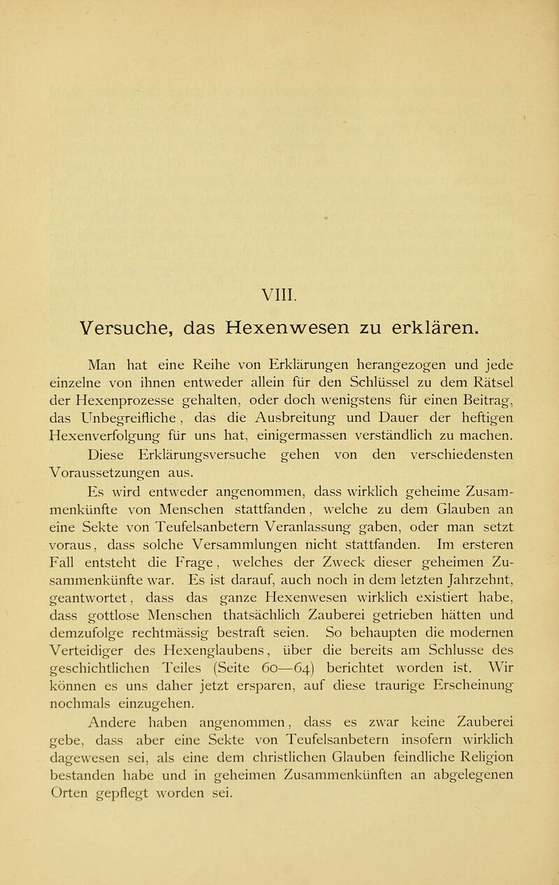 Versuche, das Hexenwesen zu erklären. Man hat eine Reihe von Erklärungen herangezogen und jede einzelne von ihnen entweder allein für den Schlüssel zu dem Rätsel der Hexenprozesse gehalten, oder doch wenigstens für einen Beitrag, das Unbegreifliche, das die Ausbreitung und Dauer der heftigen Hexenverfolgung für uns hat, einigermassen verständlich zu machen. Diese Erklärungsversuche gehen von den verschiedensten Voraussetzungen aus. Es wird entweder angenommen, dass wirklich geheime Zusam- menkünfte von Menschen stattfanden, welche zu dem Glauben an eine Sekte von Teufelsanbetern Veranlassung gaben, oder man setzt voraus, dass solche Versammlungen nicht stattfanden. Im ersteren Fall entsteht die Frage, welches der Zweck dieser geheimen Zu- sammenkünfte war. Es ist darauf, auch noch in dem letzten Jahrzehnt, geantwortet, dass das ganze Hexenwesen wirklich existiert habe, dass gottlose Menschen thatsächlich Zauberei getrieben hätten und demzufolge rechtmässig bestraft seien. So behaupten die modernen Verteidiger des Hexenglaubens, über die bereits am Schlüsse des geschichtlichen Teiles (Seite 60—64) berichtet worden ist. Wir können es uns daher jetzt ersparen, auf diese traurige Erscheinung nochmals einzugehen. Andere haben angenommen, dass es zwar keine Zauberei gebe, dass aber eine Sekte von Teufelsanbetern insofern wirklich dagewesen sei, als eine dem christlichen Glauben feindliche Religion bestanden habe und in geheimen Zusammenkünften an abgelegenen Orten gei^flegt worden sei.