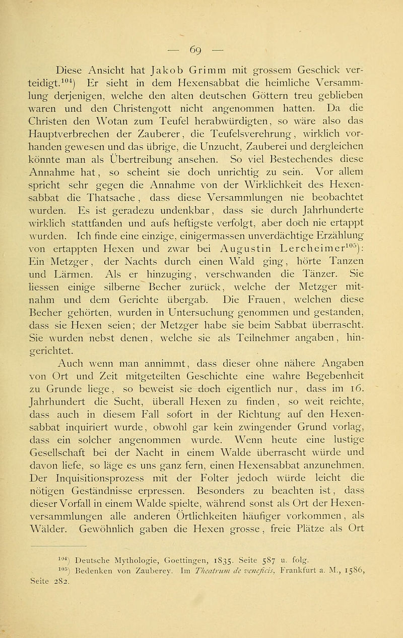 Diese Ansicht hat Jakob Grimm mit grossem Geschick ver- teidigt.^*'*) Er sieht in dem Hexensabbat die heimliche Versamm- lung derjenigen, welche den alten deutschen Göttern treu geblieben waren und den Christengott nicht angenommen hatten. Da die Christen den Wotan zum Teufel herabwürdigten, so wäre also das Hauptverbrechen der Zauberer, die Teufelsverehrung, wirklich vor- handen gewesen und das übrige, die Unzucht, Zauberei und dergleichen könnte man als Übertreibung ansehen. So viel Bestechendes diese Annahme hat, so scheint sie doch unrichtig zu sein. Vor allem spricht sehr gegen die Annahme von der Wirklichkeit des Hexen- sabbat die Thatsache, dass diese Versammlungen nie beobachtet wurden. Es ist geradezu undenkbar, dass sie durch Jahrhunderte wirklich stattfanden und aufs heftigste verfolgt, aber doch nie ertappt wurden. Ich finde eine einzige, einigermassen unverdächtige Erzählung von ertappten Hexen und zwar bei Augustin Lercheimer^*'''): Ein Metzger, der Nachts durch einen Wald ging, hörte Tanzen und Lärmen. Als er hinzuging, verschwanden die Tänzer. Sie Hessen einige silberne Becher zurück, welche der Metzger mit- nahm und dem Gerichte übergab. Die Frauen, welchen diese Becher gehörten, wurden in Untersuchung genommen und gestanden, dass sie Hexen seien; der Metzger habe sie beim Sabbat überrascht. Sie wurden nebst denen, welche sie als Teilnehmer angaben, hin- gerichtet. Auch wenn man annimmt, dass dieser ohne nähere Angaben von Ort und Zeit mitgeteilten Geschichte eine wahre Begebenheit zu Grunde liege, so beweist sie doch eigentlich nur, dass im i6. Jahrhundert die Sucht, überall Hexen zu finden, so weit reichte, dass auch in diesem Fall sofort in der Richtung auf den Hexen- sabbat inquiriert wurde, obwohl gar kein zwingender Grund vorlag, dass ein solcher angenommen wurde. Wenn heute eine lustige Gesellschaft bei der Nacht in einem Walde überrascht würde und davon liefe, so läge es uns ganz fern, einen Hexensabbat anzunehmen. Der Inquisitionsprozess mit der Folter jedoch würde leicht die nötigen Geständnisse erpressen. Besonders zu beachten ist, dass dieser Vorfall in einem Walde spielte, während sonst als Ort der Hexen- versammlungen alle anderen Örtlichkeiten häufiger vorkommen, als Wälder. Gewöhnlich g-aben die Hexen g-rosse , freie Plätze als Ort ^'^■*) Deutsche Mythologie, Goettingen, 1S35. Seite 5S7 u. folg. ^°) Bedenken von Zauberey. Im Tlieatrnni de veiicficis, Frankfurt a. M., 1586, Seite 2S2.