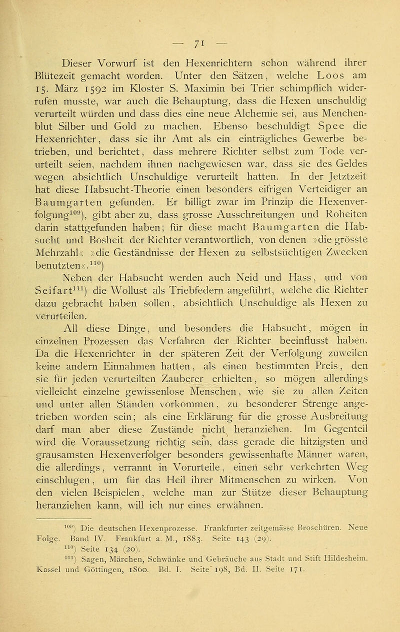 — 71 — Dieser Vorwurf ist den Hexenrichtern schon während ihrer Blütezeit gemacht worden. Unter den Sätzen, welche Loos am 15. März 1592 im Kloster S. Maximin bei Trier schimpflich wider- rufen musste, war auch die Behauptung, dass die Hexen unschuldig verurteilt würden und dass dies eine neue Alchemie sei, aus Menchen- blut Silber und Gold zu machen. Ebenso beschuldigt Spee die Hexenrichter, dass sie ihr Amt als ein einträgliches Gewerbe be- trieben, und berichtet, dass mehrere Richter selbst zum Tode ver- urteilt seien, nachdem ihnen nachgewiesen war, dass sie des Geldes wegen absichtlich Unschuldige verurteilt hatten. In der Jetztzeit hat diese Habsucht-Theorie einen besonders eifrigen Verteidiger an Baum garten gefunden. Er billigt zwar im Prinzip die Hexenver- folgung^^''), gibt aber zu, dass grosse Ausschreitungen und Roheiten darin stattgefunden haben; für diese macht Baumgarten die Hab- sucht und Bosheit der Richter verantwortlich, von denen »die grösste Mehrzahl« »die Geständnisse der Hexen zu selbstsüchtigen Zwecken benutzten«.^^*^) Neben der Habsucht werden auch Neid und Hass, und von Seifart^^^) die Wollust als Triebfedern angeführt, welche die Richter dazu gebracht haben sollen , absichtlich Unschuldige als Hexen zu verurteilen. All diese Dinge, und besonders die Habsucht, mögen in einzelnen Prozessen das Verfahren der Richter beeinflusst haben. Da die Hexenrichter in der späteren Zeit der Verfolgung zuweilen keine andern Einnahmen hatten, als einen bestimmten Preis, den sie für jeden verurteilten Zauberer erhielten, so mögen allerdings vielleicht einzelne gewissenlose Menschen, wie sie zu allen Zeiten und unter allen Ständen vorkommen, zu besonderer Strenge ange- trieben worden sein; als eine Erklärung für die grosse Ausbreitung darf man aber diese Zustände nicht^ heranziehen. Im Gegenteil wird die Voraussetzung richtig sein, dass gerade die hitzigsten und grausamsten Hexenverfolger besonders gewissenhafte Männer waren, die allerdings, verrannt in Vorurteile, einen sehr verkehrten Weg einschlugen, um für das Heil ihrer Mitmenschen zu wirken. Von den vielen Beispielen, welche man zur Stütze dieser Behauptung heranziehen kann, will ich nur eines erwähnen. ^**^) Die deutschen Hexenprozesse. Frankfurter zeitgemässe Broschüren. Neue Folge. Band IV. Frankfurt a. M., 1883. Seite 143 (29). 1) Seite 134 (20). ^) Sagen, Märchen, Schwanke und Gebräuche aus Stadt und Stift Hildesheim.