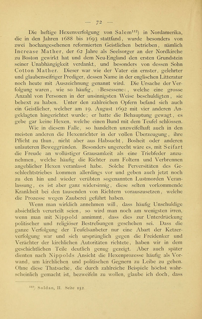 Die heftige Hexenverfolgung von Salem^^^) in Nordamerika, die in den Jahren 1688 bis 1693 stattfand, wurde besonders von zwei hochangesehenen reformierten Geistlichen betrieben, nämlich Increase Mather, der 62 Jahre als Seelsorger an der Nordkirche zu Boston gewirkt hat und dem Neu-England den ersten Grundstein seiner Unabhängigkeit verdankt, und besonders von dessen Sohn Cotton Math er. Dieser war wie der Vater ein ernster, gelehrter und glaubenseifriger Prediger, dessen Name in der englischen Litteratur noch heute mit Auszeichnung genannt wird. Die Ursache der Ver- folgung waren, wie so häufig, »Besessene«, welche eine grosse Anzahl von Personen in der unsinnigsten Weise beschuldigten , sie behext zu haben. Unter den zahlreichen Opfern befand sich auch ein Geistlicher, welcher am 19. August 1692 mit vier anderen An- geklagten hingerichtet wurde; er hatte die Behauptung gewagt, es gebe gar keine Hexen, welche einen Bund mit dem Teufel schlössen. Wie in diesem Falle, so handelten unzweifelhaft auch in den meisten anderen die Hexenrichter in der vollen Überzeugung, ihre Pflicht zu thun, nicht aber aus Habsucht, Bosheit oder anderen unlauteren Beweggründen. Besonders ungerecht wäre es, mit Seifart die Freude an wollüstiger Grausamkeit als eine Triebfeder anzu- nehmen , welche häufig die Richter zum Foltern und Verbrennen angeblicher Hexen veranlasst habe. Solche Perversitäten des Ge- schlechtstriebes kommen allerdings vor und geben auch jetzt noch zu den hin und wieder verübten sogenannten Lustmorden Veran- lassung , es ist aber ganz widersinnig, diese selten vorkommende Krankheit bei den tausenden von Richtern vorauszusetzen, welche die Prozesse wegen Zauberei geführt haben. Wenn man wirklich annehmen will, dass häufig Unschuldige absichtlich verurteilt seien, so wird man noch am wenigsten irren, wenn man mit Nippold annimmt, dass dies zur Unterdrückung politischer und religiöser Bestrebungen geschehen sei. Dass die o-anze Verfolgung der Teufelsanbeter nur eine Abart der Ketzer- Verfolgung war und sich ursprünglich gegen die Freidenker und Verächter der kirchlichen Autoritäten richtete, haben wir in dem geschichtlichen Teile deutlich genug gezeigt. Aber auch später dienten nach Nippolds Ansicht die Hexenprozesse häufig als Vor- wand, um kirchlichen und politischen Gegnern zu Leibe zu gehen. Ohne diese Thatsache, die durch zahlreiche Beispiele höchst wahr- scheinlich gemacht ist, bezweifeln zu wollen, glaube ich doch, dass '-; .Süldan, II. Seite 152.