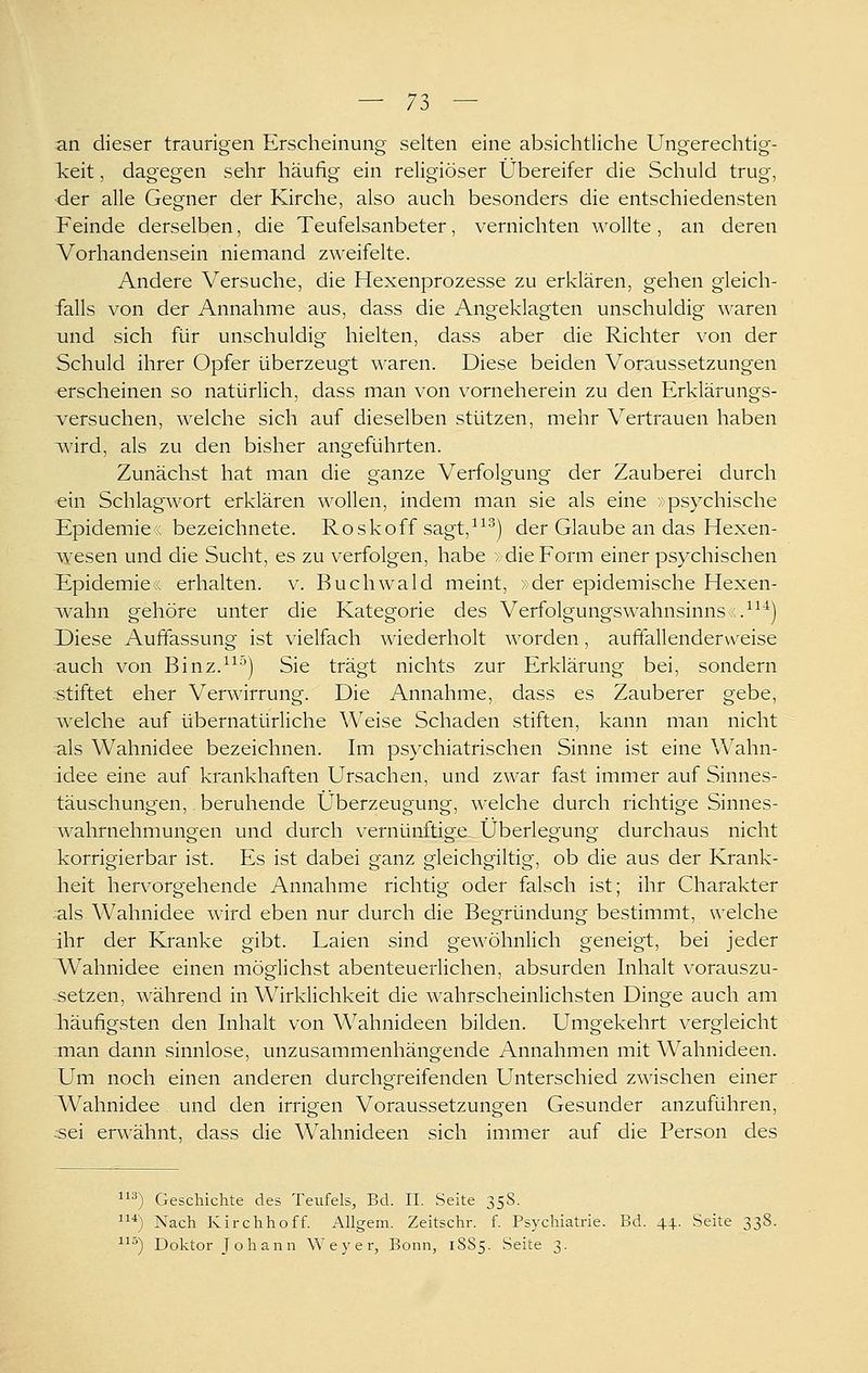 an dieser traurigen Erscheinung selten eine absichtliche Ungerechtig- Tceit, dagegen sehr häufig ein religiöser Übereifer die Schuld trug, ■der alle Gegner der Kirche, also auch besonders die entschiedensten Feinde derselben, die Teufelsanbeter, vernichten wollte , an deren Vorhandensein niemand zweifelte. Andere Versuche, die Hexenprozesse zu erklären, gehen gleich- falls von der Annahme aus, dass die Angeklagten unschuldig waren xind sich für unschuldig hielten, dass aber die Richter von der Schuld ihrer Opfer überzeugt waren. Diese beiden Voraussetzungen erscheinen so natürlich, dass man von vorneherein zu den Erklärungs- v^ersuchen, welche sich auf dieselben stützen, mehr Vertrauen haben \^ärd, als zu den bisher angeführten. Zunächst hat man die ganze Verfolgung der Zauberei durch ein Schlagwort erklären wollen, indem man sie als eine v psychische Epidemie« bezeichnete. Roskoff sagt,^^^) der Glaube an das Hexen- lYesen und die Sucht, es zu verfolgen, habe ; die Form einer psychischen Epidemien; erhalten, v. Buchwald meint, >der epidemische Hexen- wahn gehöre unter die Kategorie des VerfolgungsWahnsinns«.^^''=) Diese Auffassung ist vielfach wiederholt worden, auffallenderweise auch von Binz.^^^) Sie trägt nichts zur Erklärung bei, sondern stiftet eher Ver^arrung. Die Annahme, dass es Zauberer gebe, welche auf übernatürliche Weise Schaden stiften, kann man nicht als Wahnidee bezeichnen. Im ps}^chiatrischen Sinne ist eine Wahn- idee eine auf krankhaften Ursachen, und zwar fast immer auf Sinnes- täuschungen, beruhende Überzeugung, welche durch richtige Sinnes- wahrnehmungen und durch vernünftige Überlegung durchaus nicht korrigierbar ist. Es ist dabei ganz gleichgiltig, ob die aus der Krank- heit hervorgehende Annahme richtig oder falsch ist; ihr Charakter :als Wahnidee wird eben nur durch die Begründung bestimmt, welche ihr der Kranke gibt. Laien sind gewöhnlich geneigt, bei jeder ^Wahnidee einen möglichst abenteuerlichen, absurden Inhalt vorauszu- setzen, während in Wirklichkeit die wahrscheinlichsten Dinge auch am läufigsten den Inhalt von Wahnideen bilden. Umgekehrt vergleicht man dann sinnlose, unzusammenhängende Annahmen mit Wahnideen. Um noch einen anderen durchgreifenden Unterschied zwischen einer Wahnidee und den irrigen Voraussetzungen Gesunder anzuführen, :sei erwähnt, dass die Wahnideen sich immer auf die Person des 3) Geschichte des Teufels, Bd. IL Seite 358. *) Nach Kirchhoff. Allgein. Zeitschr. f. Psychiatrie. Bd. 44. Seite 338. ^'^) Doktor Johann W e y e r, Bonn, 1S85. Seite 3.