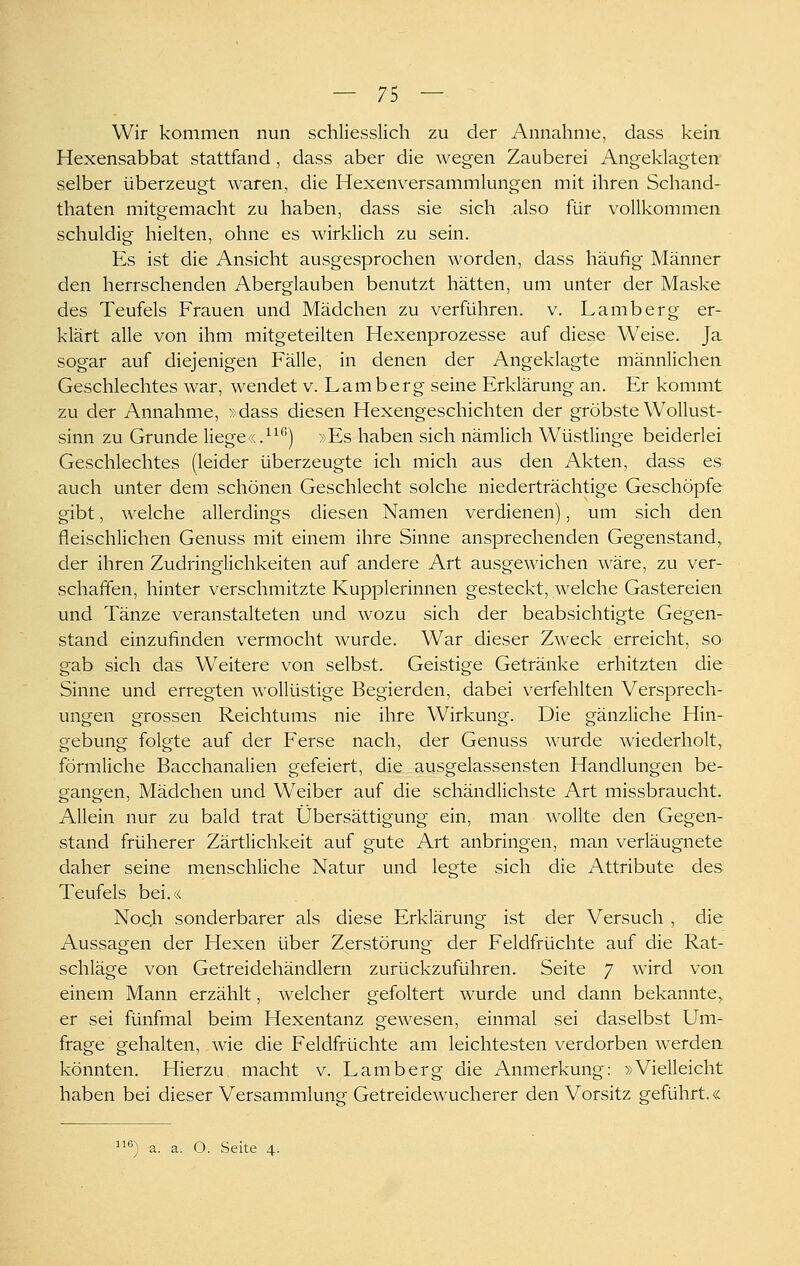 Wir kommen nun schliesslich zu der Annahme, dass kein Hexensabbat stattfand , dass aber die wegen Zauberei Angeklagten selber überzeugt waren, die Hexenversammlungen mit ihren Schand- thaten mitgemacht zu haben, dass sie sich also für vollkommen schuldig hielten, ohne es wirklich zu sein. Es ist die Ansicht ausgesprochen worden, dass häufig Männer den herrschenden Aberglauben benutzt hätten, um unter der Maske des Teufels Frauen und Mädchen zu verführen, v. Lamberg er- klärt alle von ihm mitgeteilten Hexenprozesse auf diese Weise. Ja sogar auf diejenigen Fälle, in denen der Angeklagte männlichen Geschlechtes war, wendet v. Lamberg seine Erklärung an. Er kommt zu der Annahme, »dass diesen Hexengeschichten der gröbste Wollust- sinn zu Grunde liege(c.^^*) »Es haben sich nämlich Wüstlinge beiderlei Geschlechtes (leider überzeugte ich mich aus den Akten, dass es auch unter dem schönen Geschlecht solche niederträchtige Geschöpfe gibt, welche allerdings diesen Namen verdienen), um sich den fleischlichen Genuss mit einem ihre Sinne ansprechenden Gegenstand^ der ihren Zudringlichkeiten auf andere Art ausgewichen wäre, zu ver- schaffen, hinter verschmitzte Kupplerinnen gesteckt, welche Gastereien und Tänze veranstalteten und wozu sich der beabsichtigte Gegen- stand einzufinden vermocht wurde. War dieser Zweck erreicht, so gab sich das W^eitere von selbst. Geistige Getränke erhitzten die Sinne und erregten wollüstige Begierden, dabei verfehlten Versprech- ungen grossen Reichtums nie ihre Wirkung. Die gänzliche Hin- gebung folgte auf der Ferse nach, der Genuss wurde wiederholt, förmliche Bacchanalien gefeiert, die ausgelassensten Handlungen be- g^ang-en, Mädchen und Weiber auf die schändlichste Art missbraucht. Allein nur zu bald trat Übersättigung ein, man wollte den Gegen- stand früherer Zärtlichkeit auf gute Art anbringen, man verläugnete daher seine menschliche Natur und legte sich die Attribute des Teufels bei.« Noc.h sonderbarer als diese Erklärung ist der Versuch , die Aussagen der Hexen über Zerstörung der Feldfrüchte auf die Rat- schläge von Getreidehändlern zurückzuführen. Seite 7 wird voa einem Mann erzählt, welcher gefoltert wurde und dann bekannte^ er sei fünfmal beim Hexentanz gewesen, einmal sei daselbst Um- frage gehalten, wie die Feldfrüchte am leichtesten verdorben werden könnten. Hierzu, macht v. Lamberg die Anmerkung: »Vielleicht haben bei dieser Versammlung Getreidewucherer den Vorsitz geführt.« ß) a. a. O. Seite 4.