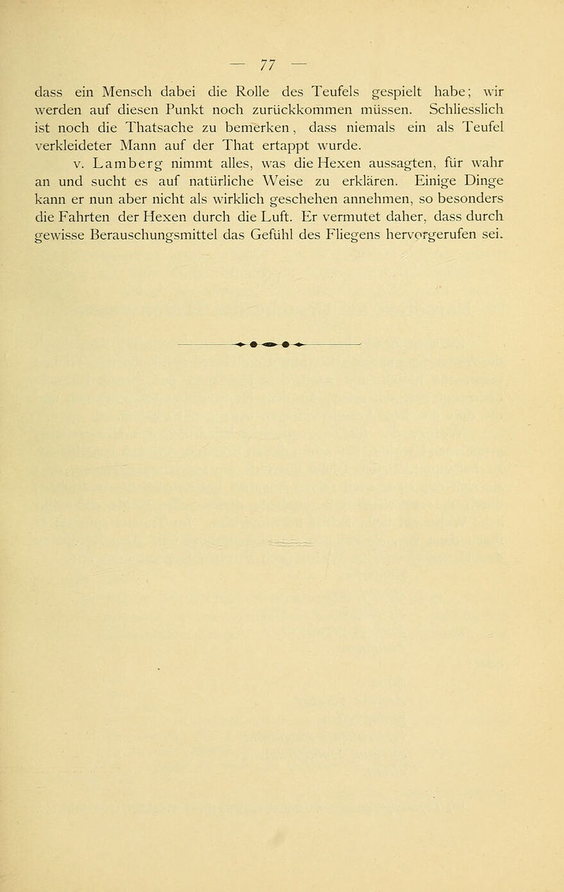 dass ein Mensch dabei die Rolle des Teufels gespielt habe; wir werden auf diesen Punkt noch zurückkommen müssen. Schliesslich ist noch die Thatsache zu bemerken, dass niemals ein als Teufel verkleideter Mann auf der That ertappt wurde. V. Lamberg nimmt alles, was die Hexen aussagten, für wahr an und sucht es auf natürliche Weise zu erklären. Einige Dinge kann er nun aber nicht als wirklich geschehen annehmen, so besonders die Fahrten der Hexen durch die Luft. Er vermutet daher, dass durch gewisse Berauschungsmittel das Gefühl des Fliegens hervorgerufen sei.