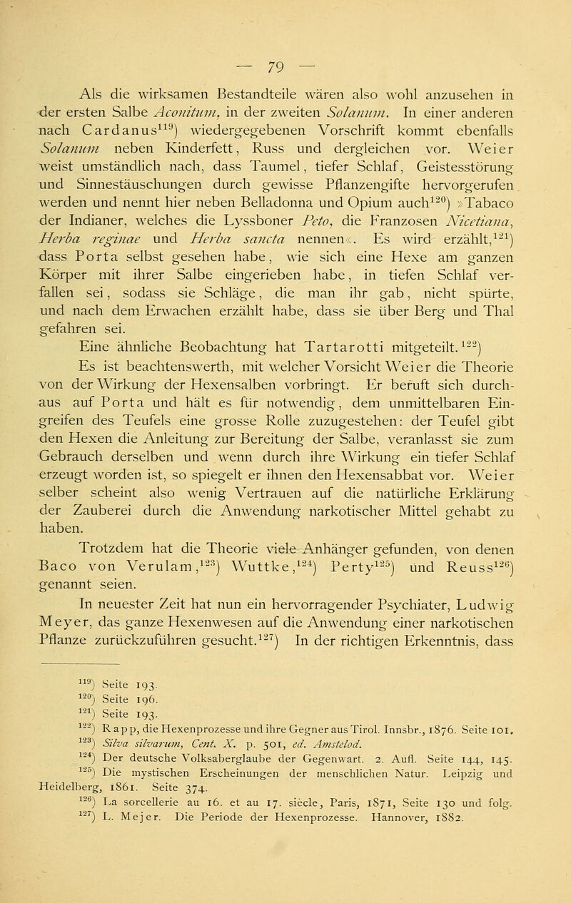 Als die wirksamen Bestandteile wären also wohl anzusehen in -der ersten Salbe Aconihnn, in der zweiten Solamivi. In einer anderen nach Cardanus^^^) wiedergegebenen Vorschrift kommt ebenfalls Solamun neben Kinderfett, Russ und dergleichen vor. Weier weist umständlich nach, dass Taumel, tiefer Schlaf, Geistesstörung und Sinnestäuschungen durch gewisse Pflanzengifte hervorgerufen werden und nennt hier neben Belladonna und Opium auch^^^) »Tabaco der Indianer, welches die Lyssboner Feto, die Franzosen Nicetiana, Herba i^eginae und Herba sancta nennen«. Es wird erzählt,^^^) dass Porta selbst gesehen habe, wie sich eine Hexe am ganzen Körper mit ihrer Salbe eingerieben habe, in tiefen Schlaf ver- fallen sei, sodass sie Schläge, die man ihr gab, nicht spürte, und nach dem Erwachen erzählt habe, dass sie über Berg und Thal gefahren sei. Eine ähnliche Beobachtung hat Tartarotti mitgeteilt. ^^^) Es ist beachtensAverth, mit welcher Vorsicht Weier die Theorie von der Wirkung der Hexensalben vorbringt. Er beruft sich durch- aus auf Porta und hält es für notwendig, dem unmittelbaren Ein- greifen des Teufels eine grosse Rolle zuzugestehen: der Teufel gibt den Hexen die Anleitung zur Bereitung der Salbe, veranlasst sie zum Gebrauch derselben und wenn durch ihre Wirkung ein tiefer Schlaf erzeugt worden ist, so spiegelt er ihnen den Hexensabbat vor. Weier selber scheint also wenig Vertrauen auf die natürliche Erklärung der Zauberei durch die Anwendung narkotischer Mittel gehabt zu haben. Trotzdem hat die Theorie viele Anhänger gefunden, von denen Baco von Verulam,^-^) Wuttke,^'^^) Perty^-^) und Reuss^-*') genannt seien. In neuester Zeit hat nun ein hervorragender Psychiater, Ludwig -Meyer, das ganze Hexenwesen auf die Anwendung einer narkotischen Pflanze zurückzuführen gesucht.^'^^) In der richtigen Erkenntnis, dass ^) Seite 193. 120) Seite 196. i'^i) Seite 193. 122) Rapp, die Hexenprozesse und ihre Gegner aus Tirol. Innsbr., 1876. Seite loi. 123) Silva silva7-um, Cent. X. p. 501, ed. Amstelod. 12*) Der deutsche Volksaberglaube der Gegenwart. 2. Aufl. Seite 144, 145. 125) Die mystischen Erscheinungen der menschlichen Natur. Leipzig und Heidelberg, 1861. Seite 374. 12^) La sorceUerie au 16. et au 17. siecle, Paris, 1871, Seite 130 und folg. 12') L. Mejer. Die Periode der Hexenprozesse. Hannover, 1882.
